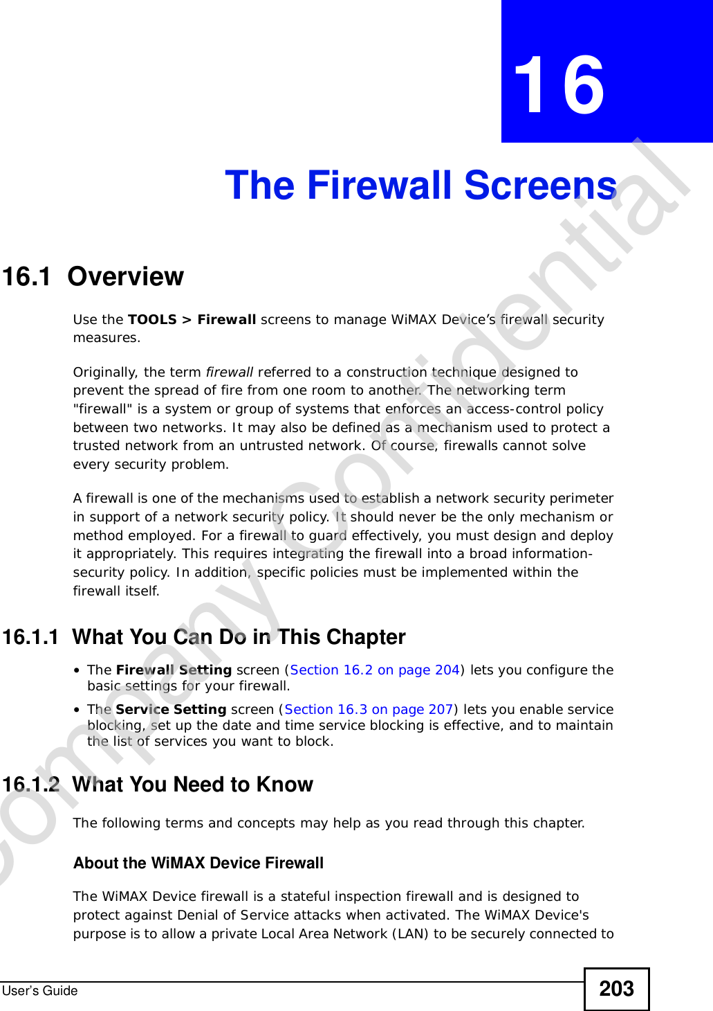 User’s Guide 203CHAPTER 16The Firewall Screens16.1  OverviewUse the TOOLS &gt; Firewall screens to manage WiMAX Device’s firewall security measures.Originally, the term firewall referred to a construction technique designed to prevent the spread of fire from one room to another. The networking term &quot;firewall&quot; is a system or group of systems that enforces an access-control policy between two networks. It may also be defined as a mechanism used to protect a trusted network from an untrusted network. Of course, firewalls cannot solve every security problem.A firewall is one of the mechanisms used to establish a network security perimeter in support of a network security policy. It should never be the only mechanism or method employed. For a firewall to guard effectively, you must design and deploy it appropriately. This requires integrating the firewall into a broad information-security policy. In addition, specific policies must be implemented within the firewall itself.16.1.1  What You Can Do in This Chapter•The Firewall Setting screen (Section 16.2 on page 204) lets you configure the basic settings for your firewall.•The Service Setting screen (Section 16.3 on page 207) lets you enable service blocking, set up the date and time service blocking is effective, and to maintain the list of services you want to block.16.1.2  What You Need to KnowThe following terms and concepts may help as you read through this chapter.About the WiMAX Device FirewallThe WiMAX Device firewall is a stateful inspection firewall and is designed to protect against Denial of Service attacks when activated. The WiMAX Device&apos;s purpose is to allow a private Local Area Network (LAN) to be securely connected to Company Confidential