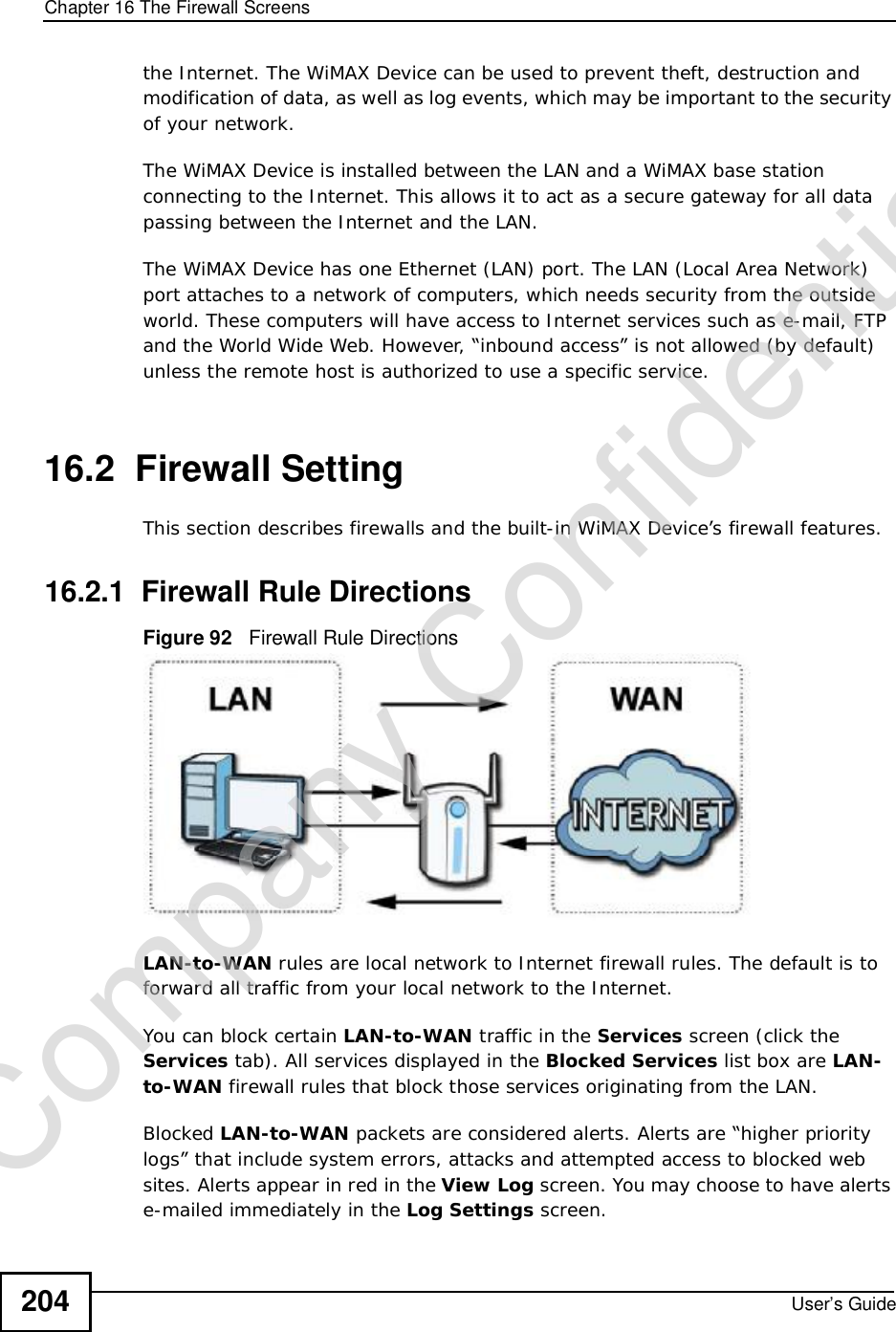 Chapter 16The Firewall ScreensUser’s Guide204the Internet. The WiMAX Device can be used to prevent theft, destruction and modification of data, as well as log events, which may be important to the security of your network. The WiMAX Device is installed between the LAN and a WiMAX base station connecting to the Internet. This allows it to act as a secure gateway for all data passing between the Internet and the LAN.The WiMAX Device has one Ethernet (LAN) port. The LAN (Local Area Network) port attaches to a network of computers, which needs security from the outside world. These computers will have access to Internet services such as e-mail, FTP and the World Wide Web. However, “inbound access” is not allowed (by default) unless the remote host is authorized to use a specific service.16.2  Firewall SettingThis section describes firewalls and the built-in WiMAX Device’s firewall features.16.2.1  Firewall Rule DirectionsFigure 92   Firewall Rule DirectionsLAN-to-WAN rules are local network to Internet firewall rules. The default is to forward all traffic from your local network to the Internet. You can block certain LAN-to-WAN traffic in the Services screen (click the Services tab). All services displayed in the Blocked Services list box are LAN-to-WAN firewall rules that block those services originating from the LAN. Blocked LAN-to-WAN packets are considered alerts. Alerts are “higher priority logs” that include system errors, attacks and attempted access to blocked web sites. Alerts appear in red in the View Log screen. You may choose to have alerts e-mailed immediately in the Log Settings screen.Company Confidential