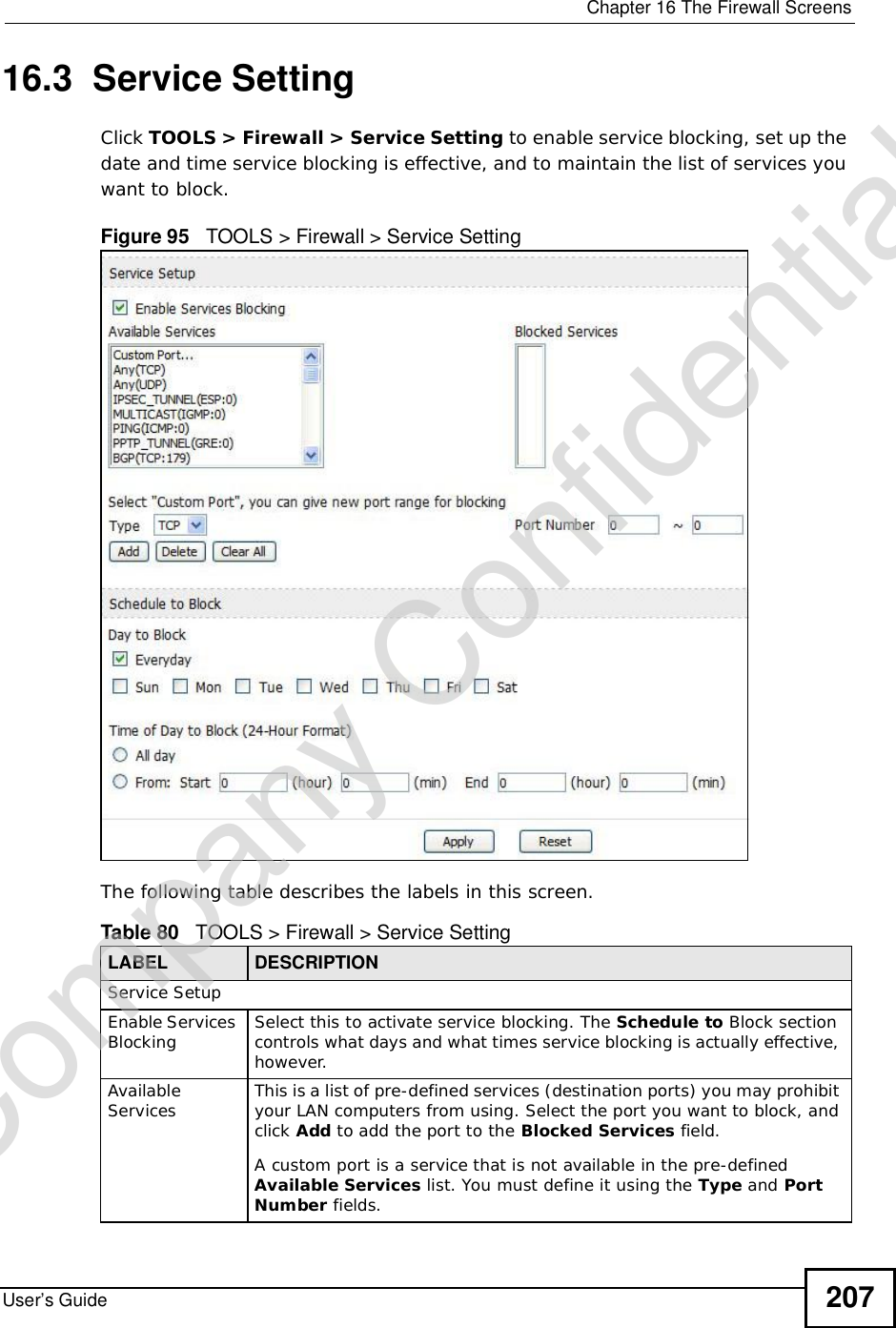  Chapter 16The Firewall ScreensUser’s Guide 20716.3  Service SettingClick TOOLS &gt; Firewall &gt; Service Setting to enable service blocking, set up the date and time service blocking is effective, and to maintain the list of services you want to block.Figure 95   TOOLS &gt; Firewall &gt; Service SettingThe following table describes the labels in this screen.Table 80   TOOLS &gt; Firewall &gt; Service SettingLABEL DESCRIPTIONService SetupEnable Services Blocking Select this to activate service blocking. The Schedule to Block section controls what days and what times service blocking is actually effective, however.Available Services This is a list of pre-defined services (destination ports) you may prohibit your LAN computers from using. Select the port you want to block, and click Add to add the port to the Blocked Services field.A custom port is a service that is not available in the pre-defined Available Services list. You must define it using the Type and PortNumber fields.Company Confidential