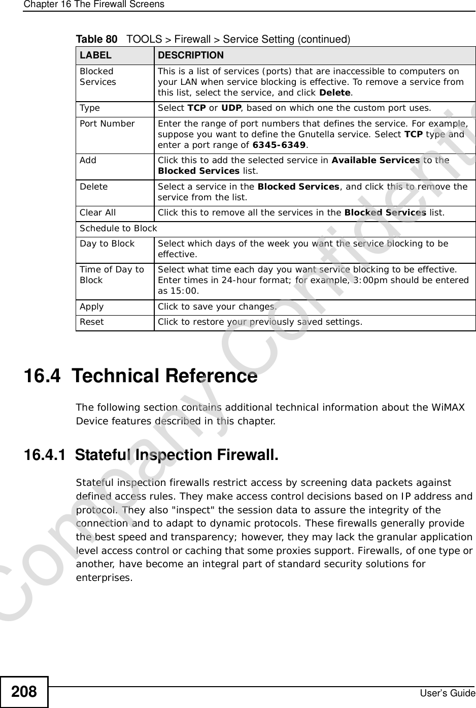 Chapter 16The Firewall ScreensUser’s Guide20816.4  Technical ReferenceThe following section contains additional technical information about the WiMAX Device features described in this chapter.16.4.1  Stateful Inspection Firewall.Stateful inspection firewalls restrict access by screening data packets against defined access rules. They make access control decisions based on IP address and protocol. They also &quot;inspect&quot; the session data to assure the integrity of the connection and to adapt to dynamic protocols. These firewalls generally provide the best speed and transparency; however, they may lack the granular application level access control or caching that some proxies support. Firewalls, of one type or another, have become an integral part of standard security solutions for enterprises.Blocked Services This is a list of services (ports) that are inaccessible to computers on your LAN when service blocking is effective. To remove a service from this list, select the service, and click Delete.Type Select TCP or UDP, based on which one the custom port uses.Port Number Enter the range of port numbers that defines the service. For example, suppose you want to define the Gnutella service. Select TCP type and enter a port range of 6345-6349.Add Click this to add the selected service in Available Services to the Blocked Services list.Delete Select a service in the Blocked Services, and click this to remove the service from the list.Clear All Click this to remove all the services in the Blocked Services list.Schedule to BlockDay to Block Select which days of the week you want the service blocking to be effective.Time of Day to Block Select what time each day you want service blocking to be effective. Enter times in 24-hour format; for example, 3:00pm should be entered as 15:00.Apply Click to save your changes.Reset Click to restore your previously saved settings.Table 80   TOOLS &gt; Firewall &gt; Service Setting (continued)LABEL DESCRIPTIONCompany Confidential