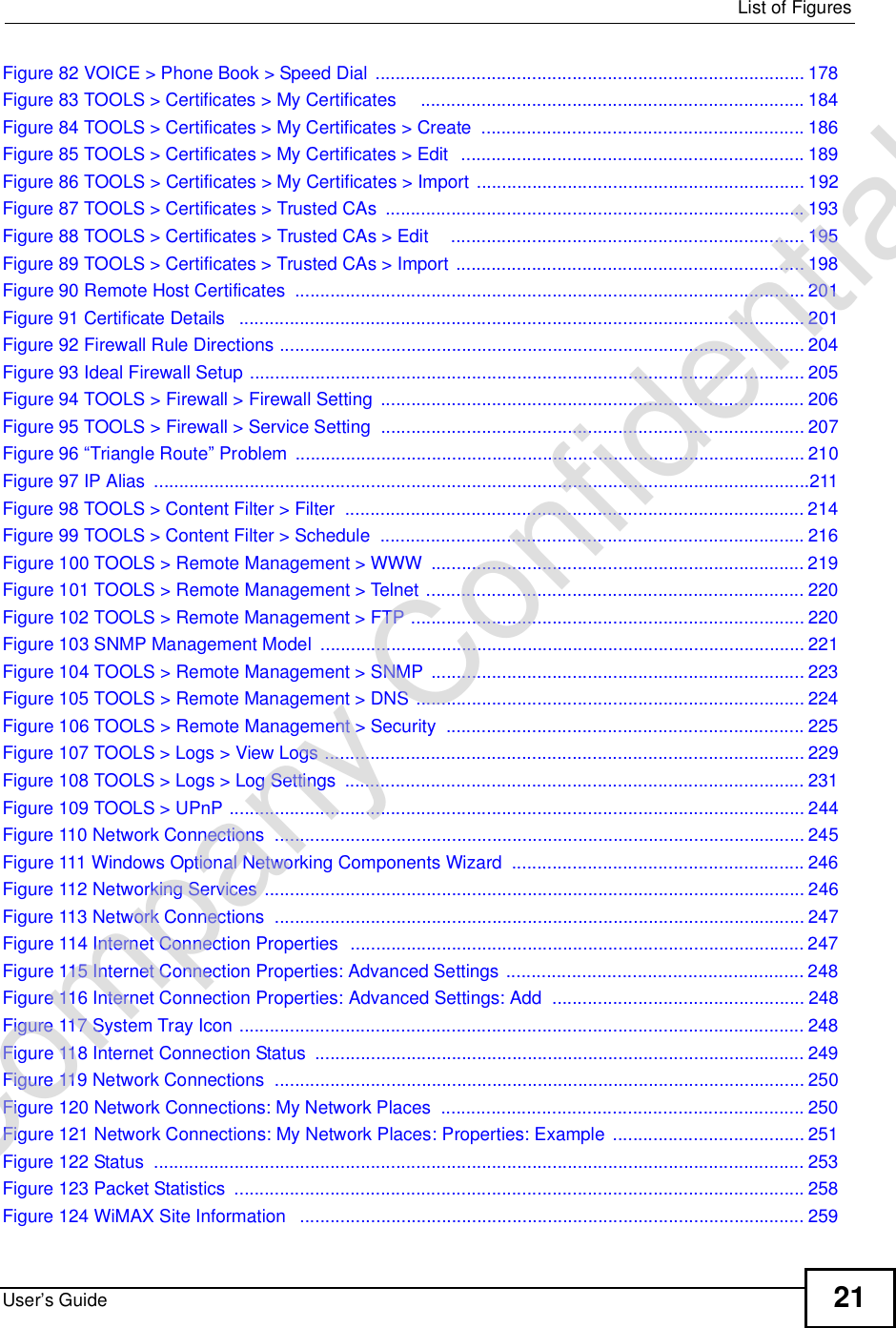  List of FiguresUser’s Guide 21Figure 82 VOICE &gt; Phone Book &gt; Speed Dial .....................................................................................178Figure 83 TOOLS &gt; Certificates &gt; My Certificates    ............................................................................184Figure 84 TOOLS &gt; Certificates &gt; My Certificates &gt; Create ................................................................186Figure 85 TOOLS &gt; Certificates &gt; My Certificates &gt; Edit  ....................................................................189Figure 86 TOOLS &gt; Certificates &gt; My Certificates &gt; Import .................................................................192Figure 87 TOOLS &gt; Certificates &gt; Trusted CAs ...................................................................................193Figure 88 TOOLS &gt; Certificates &gt; Trusted CAs &gt; Edit    ......................................................................195Figure 89 TOOLS &gt; Certificates &gt; Trusted CAs &gt; Import .....................................................................198Figure 90 Remote Host Certificates .....................................................................................................201Figure 91 Certificate Details  ................................................................................................................201Figure 92 Firewall Rule Directions ........................................................................................................204Figure 93 Ideal Firewall Setup ..............................................................................................................205Figure 94 TOOLS &gt; Firewall &gt; Firewall Setting ....................................................................................206Figure 95 TOOLS &gt; Firewall &gt; Service Setting ....................................................................................207Figure 96 “Triangle Route” Problem .....................................................................................................210Figure 97 IP Alias ..................................................................................................................................211Figure 98 TOOLS &gt; Content Filter &gt; Filter ...........................................................................................214Figure 99 TOOLS &gt; Content Filter &gt; Schedule ....................................................................................216Figure 100 TOOLS &gt; Remote Management &gt; WWW ..........................................................................219Figure 101 TOOLS &gt; Remote Management &gt; Telnet ...........................................................................220Figure 102 TOOLS &gt; Remote Management &gt; FTP ..............................................................................220Figure 103 SNMP Management Model ................................................................................................221Figure 104 TOOLS &gt; Remote Management &gt; SNMP ..........................................................................223Figure 105 TOOLS &gt; Remote Management &gt; DNS .............................................................................224Figure 106 TOOLS &gt; Remote Management &gt; Security .......................................................................225Figure 107 TOOLS &gt; Logs &gt; View Logs ...............................................................................................229Figure 108 TOOLS &gt; Logs &gt; Log Settings ...........................................................................................231Figure 109 TOOLS &gt; UPnP ..................................................................................................................244Figure 110 Network Connections .........................................................................................................245Figure 111 Windows Optional Networking Components Wizard ..........................................................246Figure 112 Networking Services ...........................................................................................................246Figure 113 Network Connections .........................................................................................................247Figure 114 Internet Connection Properties  ..........................................................................................247Figure 115 Internet Connection Properties: Advanced Settings ...........................................................248Figure 116 Internet Connection Properties: Advanced Settings: Add ..................................................248Figure 117 System Tray Icon ................................................................................................................248Figure 118 Internet Connection Status .................................................................................................249Figure 119 Network Connections .........................................................................................................250Figure 120 Network Connections: My Network Places ........................................................................250Figure 121 Network Connections: My Network Places: Properties: Example ......................................251Figure 122 Status .................................................................................................................................253Figure 123 Packet Statistics .................................................................................................................258Figure 124 WiMAX Site Information  ....................................................................................................259Company Confidential