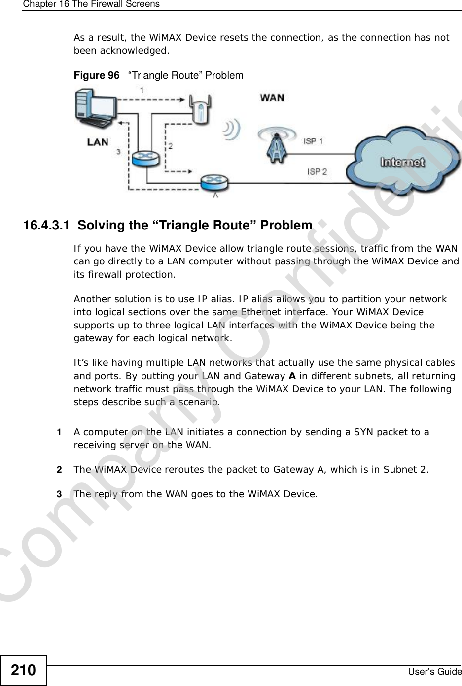 Chapter 16The Firewall ScreensUser’s Guide210As a result, the WiMAX Device resets the connection, as the connection has not been acknowledged.Figure 96   “Triangle Route” Problem16.4.3.1  Solving the “Triangle Route” ProblemIf you have the WiMAX Device allow triangle route sessions, traffic from the WAN can go directly to a LAN computer without passing through the WiMAX Device and its firewall protection. Another solution is to use IP alias. IP alias allows you to partition your network into logical sections over the same Ethernet interface. Your WiMAX Device supports up to three logical LAN interfaces with the WiMAX Device being the gateway for each logical network. It’s like having multiple LAN networks that actually use the same physical cables and ports. By putting your LAN and Gateway A in different subnets, all returning network traffic must pass through the WiMAX Device to your LAN. The following steps describe such a scenario.1A computer on the LAN initiates a connection by sending a SYN packet to a receiving server on the WAN. 2The WiMAX Devicereroutes the packet to Gateway A, which is in Subnet 2. 3The reply from the WAN goes to the WiMAX Device. Company Confidential