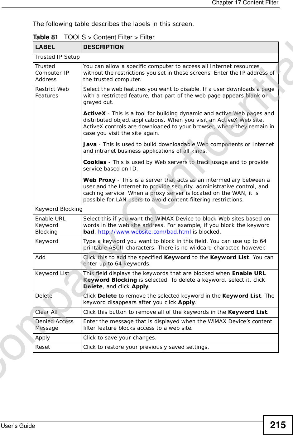  Chapter 17Content FilterUser’s Guide 215The following table describes the labels in this screen.  Table 81   TOOLS &gt; Content Filter &gt; FilterLABEL DESCRIPTIONTrusted IP SetupTrusted Computer IP AddressYou can allow a specific computer to access all Internet resources without the restrictions you set in these screens. Enter the IP address of the trusted computer.Restrict Web Features Select the web features you want to disable. If a user downloads a page with a restricted feature, that part of the web page appears blank or grayed out.ActiveX - This is a tool for building dynamic and active Web pages and distributed object applications. When you visit an ActiveX Web site, ActiveX controls are downloaded to your browser, where they remain in case you visit the site again.Java - This is used to build downloadable Web components or Internet and intranet business applications of all kinds.Cookies - This is used by Web servers to track usage and to provide service based on ID.Web Proxy - This is a server that acts as an intermediary between a user and the Internet to provide security, administrative control, and caching service. When a proxy server is located on the WAN, it is possible for LAN users to avoid content filtering restrictions.Keyword BlockingEnable URL Keyword BlockingSelect this if you want the WiMAX Device to block Web sites based on words in the web site address. For example, if you block the keyword bad,http://www.website.com/bad.html is blocked.Keyword Type a keyword you want to block in this field. You can use up to 64 printable ASCII characters. There is no wildcard character, however.Add Click this to add the specified Keyword to the Keyword List. You can enter up to 64 keywords.Keyword List This field displays the keywords that are blocked when Enable URL Keyword Blocking is selected. To delete a keyword, select it, click Delete, and click Apply.Delete Click Delete to remove the selected keyword in the Keyword List. The keyword disappears after you click Apply.Clear All Click this button to remove all of the keywords in the Keyword List.Denied Access Message Enter the message that is displayed when the WiMAX Device’s content filter feature blocks access to a web site.Apply Click to save your changes.Reset Click to restore your previously saved settings.Company Confidential