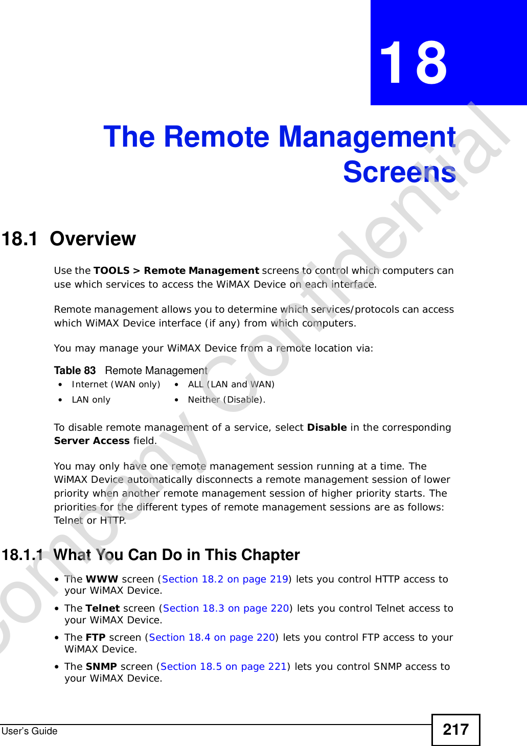 User’s Guide 217CHAPTER 18The Remote ManagementScreens18.1  OverviewUse the TOOLS &gt; Remote Management screens to control which computers can use which services to access the WiMAX Device on each interface.Remote management allows you to determine which services/protocols can access which WiMAX Device interface (if any) from which computers.You may manage your WiMAX Device from a remote location via:To disable remote management of a service, select Disable in the corresponding Server Access field.You may only have one remote management session running at a time. The WiMAX Device automatically disconnects a remote management session of lower priority when another remote management session of higher priority starts. The priorities for the different types of remote management sessions are as follows: Telnet or HTTP.18.1.1  What You Can Do in This Chapter•The WWW screen (Section 18.2 on page 219) lets you control HTTP access to your WiMAX Device.•The Telnet screen (Section 18.3 on page 220) lets you control Telnet access to your WiMAX Device.•The FTP screen (Section 18.4 on page 220) lets you control FTP access to your WiMAX Device.•The SNMP screen (Section 18.5 on page 221) lets you control SNMP access to your WiMAX Device.Table 83   Remote Management•Internet (WAN only) •ALL (LAN and WAN)•LAN only •Neither (Disable).Company Confidential