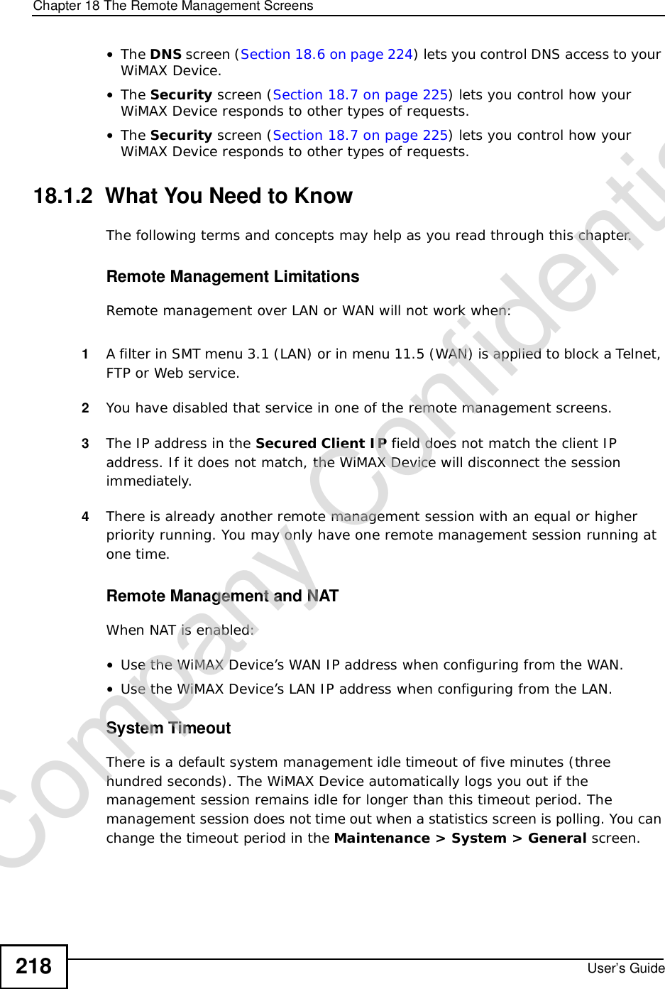 Chapter 18The Remote Management ScreensUser’s Guide218•The DNS screen (Section 18.6 on page 224) lets you control DNS access to your WiMAX Device.•The Security screen (Section 18.7 on page 225) lets you control how your WiMAX Device responds to other types of requests.•The Security screen (Section 18.7 on page 225) lets you control how your WiMAX Device responds to other types of requests.18.1.2  What You Need to KnowThe following terms and concepts may help as you read through this chapter.Remote Management LimitationsRemote management over LAN or WAN will not work when:1A filter in SMT menu 3.1 (LAN) or in menu 11.5 (WAN) is applied to block a Telnet, FTP or Web service. 2You have disabled that service in one of the remote management screens.3The IP address in the Secured Client IP field does not match the client IP address. If it does not match, the WiMAX Device will disconnect the session immediately.4There is already another remote management session with an equal or higher priority running. You may only have one remote management session running at one time.Remote Management and NATWhen NAT is enabled:•Use the WiMAX Device’s WAN IP address when configuring from the WAN. •Use the WiMAX Device’s LAN IP address when configuring from the LAN.System TimeoutThere is a default system management idle timeout of five minutes (three hundred seconds). The WiMAX Device automatically logs you out if the management session remains idle for longer than this timeout period. The management session does not time out when a statistics screen is polling. You can change the timeout period in the Maintenance &gt; System &gt; General screen.Company Confidential