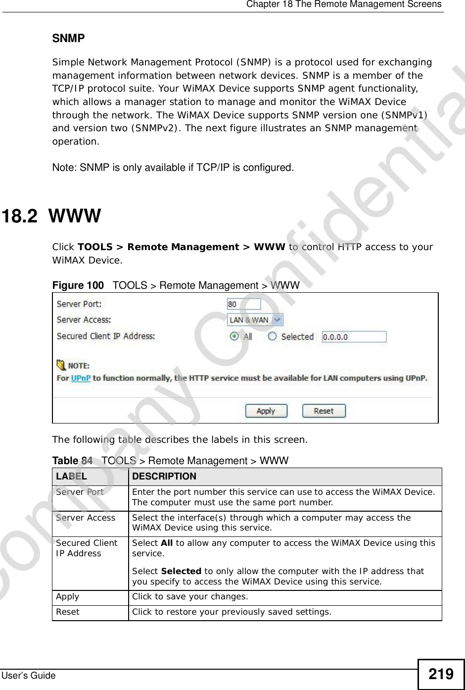  Chapter 18The Remote Management ScreensUser’s Guide 219SNMPSimple Network Management Protocol (SNMP) is a protocol used for exchanging management information between network devices. SNMP is a member of the TCP/IP protocol suite. Your WiMAX Device supports SNMP agent functionality, which allows a manager station to manage and monitor the WiMAX Device through the network. The WiMAX Device supports SNMP version one (SNMPv1) and version two (SNMPv2). The next figure illustrates an SNMP management operation.Note: SNMP is only available if TCP/IP is configured.18.2  WWWClick TOOLS &gt; Remote Management &gt; WWW to control HTTP access to your WiMAX Device.Figure 100   TOOLS &gt; Remote Management &gt; WWWThe following table describes the labels in this screen.       Table 84   TOOLS &gt; Remote Management &gt; WWWLABEL DESCRIPTIONServer Port Enter the port number this service can use to access the WiMAX Device. The computer must use the same port number.Server Access Select the interface(s) through which a computer may access the WiMAX Device using this service.Secured Client IP Address Select All to allow any computer to access the WiMAX Device using this service.Select Selected to only allow the computer with the IP address that you specify to access the WiMAX Device using this service.Apply Click to save your changes.Reset Click to restore your previously saved settings.Company Confidential