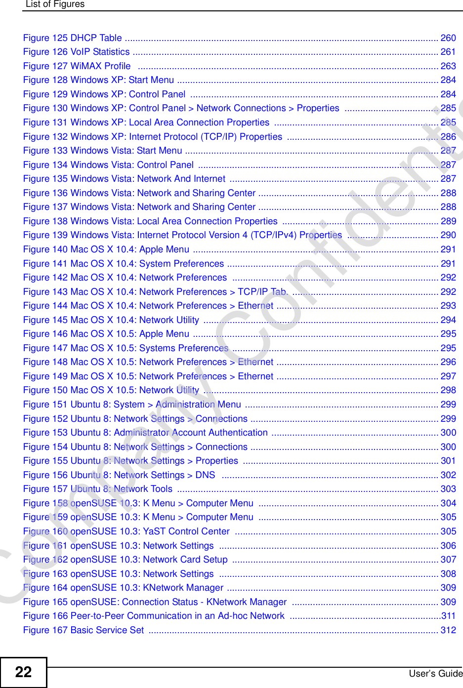 List of FiguresUser’s Guide22Figure 125 DHCP Table ........................................................................................................................260Figure 126 VoIP Statistics .....................................................................................................................261Figure 127 WiMAX Profile  ...................................................................................................................263Figure 128 Windows XP: Start Menu ....................................................................................................284Figure 129 Windows XP: Control Panel ...............................................................................................284Figure 130 Windows XP: Control Panel &gt; Network Connections &gt; Properties ....................................285Figure 131 Windows XP: Local Area Connection Properties ...............................................................285Figure 132 Windows XP: Internet Protocol (TCP/IP) Properties ..........................................................286Figure 133 Windows Vista: Start Menu .................................................................................................287Figure 134 Windows Vista: Control Panel ............................................................................................287Figure 135 Windows Vista: Network And Internet ................................................................................287Figure 136 Windows Vista: Network and Sharing Center .....................................................................288Figure 137 Windows Vista: Network and Sharing Center .....................................................................288Figure 138 Windows Vista: Local Area Connection Properties ............................................................289Figure 139 Windows Vista: Internet Protocol Version 4 (TCP/IPv4) Properties ...................................290Figure 140 Mac OS X 10.4: Apple Menu ..............................................................................................291Figure 141 Mac OS X 10.4: System Preferences .................................................................................291Figure 142 Mac OS X 10.4: Network Preferences ...............................................................................292Figure 143 Mac OS X 10.4: Network Preferences &gt; TCP/IP Tab. ........................................................292Figure 144 Mac OS X 10.4: Network Preferences &gt; Ethernet ..............................................................293Figure 145 Mac OS X 10.4: Network Utility ..........................................................................................294Figure 146 Mac OS X 10.5: Apple Menu ..............................................................................................295Figure 147 Mac OS X 10.5: Systems Preferences ...............................................................................295Figure 148 Mac OS X 10.5: Network Preferences &gt; Ethernet ..............................................................296Figure 149 Mac OS X 10.5: Network Preferences &gt; Ethernet ..............................................................297Figure 150 Mac OS X 10.5: Network Utility ..........................................................................................298Figure 151 Ubuntu 8: System &gt; Administration Menu ..........................................................................299Figure 152 Ubuntu 8: Network Settings &gt; Connections ........................................................................299Figure 153 Ubuntu 8: Administrator Account Authentication ................................................................300Figure 154 Ubuntu 8: Network Settings &gt; Connections ........................................................................300Figure 155 Ubuntu 8: Network Settings &gt; Properties ...........................................................................301Figure 156 Ubuntu 8: Network Settings &gt; DNS  ...................................................................................302Figure 157 Ubuntu 8: Network Tools ....................................................................................................303Figure 158 openSUSE 10.3: K Menu &gt; Computer Menu .....................................................................304Figure 159 openSUSE 10.3: K Menu &gt; Computer Menu .....................................................................305Figure 160 openSUSE 10.3: YaST Control Center ..............................................................................305Figure 161 openSUSE 10.3: Network Settings ....................................................................................306Figure 162 openSUSE 10.3: Network Card Setup ...............................................................................307Figure 163 openSUSE 10.3: Network Settings ....................................................................................308Figure 164 openSUSE 10.3: KNetwork Manager .................................................................................309Figure 165 openSUSE: Connection Status - KNetwork Manager ........................................................309Figure 166 Peer-to-Peer Communication in an Ad-hoc Network ..........................................................311Figure 167 Basic Service Set ...............................................................................................................312Company Confidential