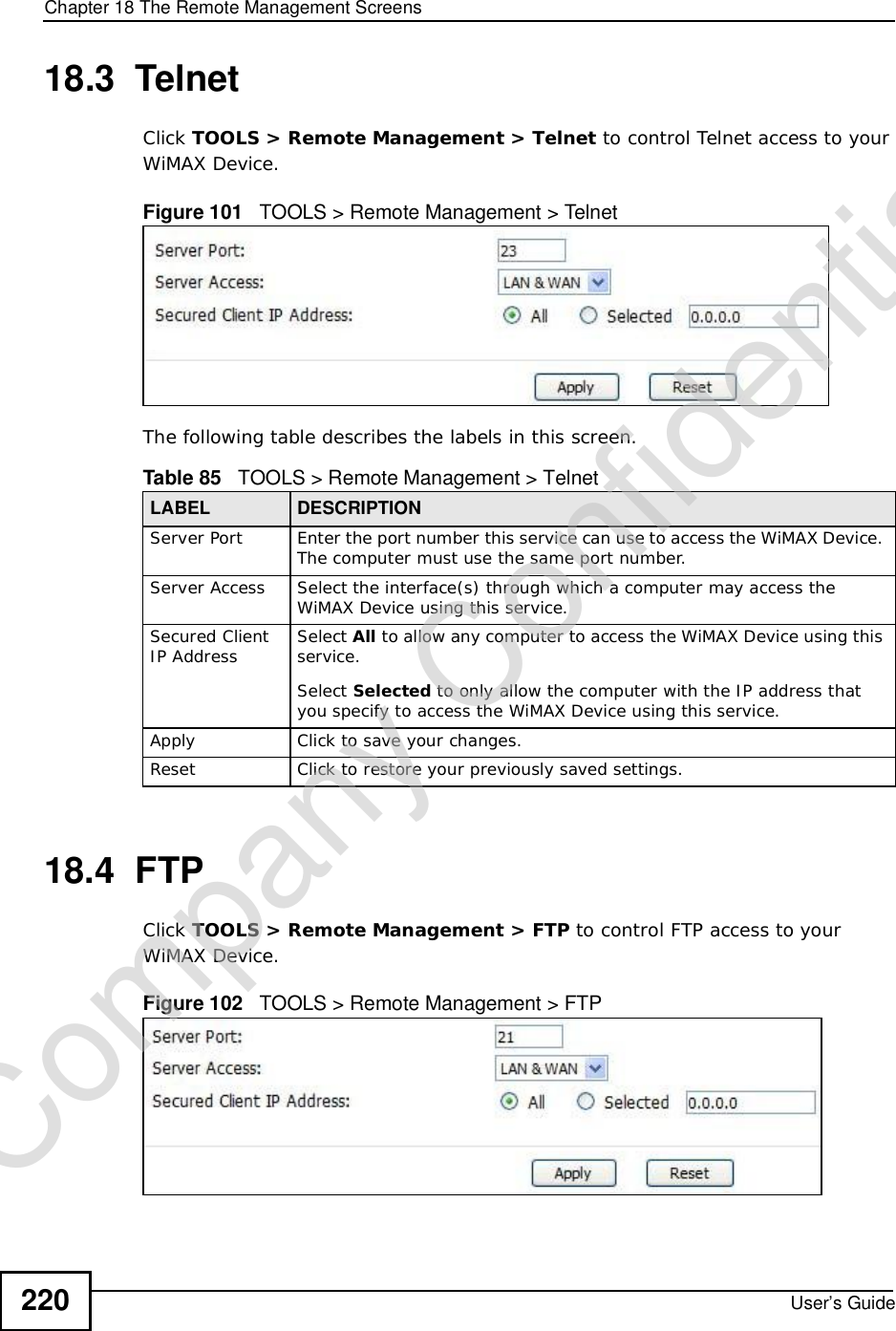 Chapter 18The Remote Management ScreensUser’s Guide22018.3  TelnetClick TOOLS &gt; Remote Management &gt; Telnet to control Telnet access to your WiMAX Device.Figure 101   TOOLS &gt; Remote Management &gt; TelnetThe following table describes the labels in this screen.18.4  FTPClick TOOLS &gt; Remote Management &gt; FTP to control FTP access to your WiMAX Device.Figure 102   TOOLS &gt; Remote Management &gt; FTPTable 85   TOOLS &gt; Remote Management &gt; TelnetLABEL DESCRIPTIONServer Port Enter the port number this service can use to access the WiMAX Device. The computer must use the same port number.Server Access Select the interface(s) through which a computer may access the WiMAX Device using this service.Secured Client IP Address Select All to allow any computer to access the WiMAX Device using this service.Select Selected to only allow the computer with the IP address that you specify to access the WiMAX Device using this service.Apply Click to save your changes.Reset Click to restore your previously saved settings.Company Confidential