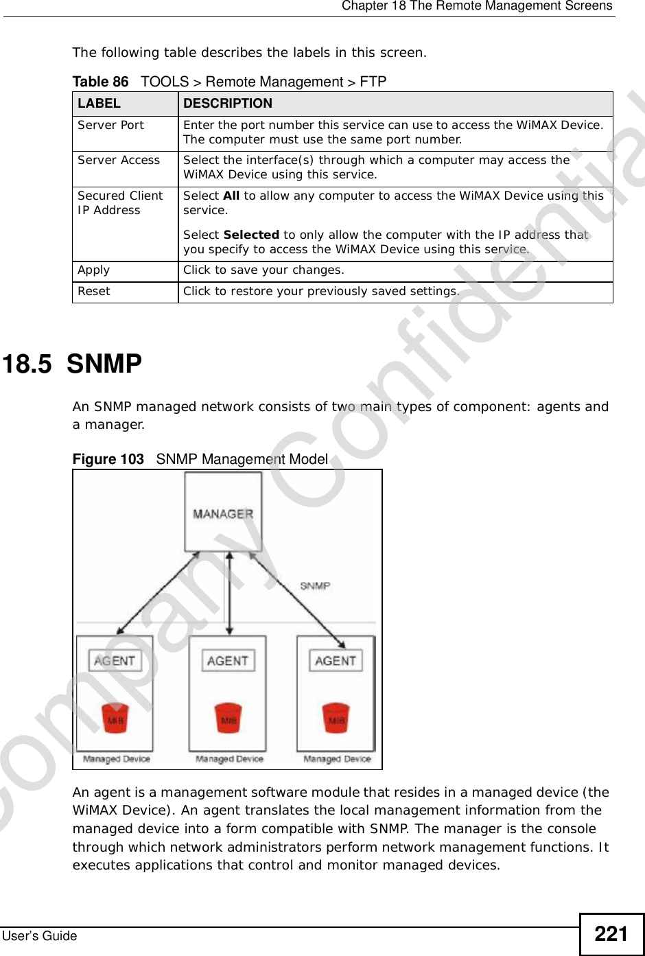  Chapter 18The Remote Management ScreensUser’s Guide 221The following table describes the labels in this screen.18.5  SNMPAn SNMP managed network consists of two main types of component: agents and a manager.Figure 103   SNMP Management ModelAn agent is a management software module that resides in a managed device (the WiMAX Device). An agent translates the local management information from the managed device into a form compatible with SNMP. The manager is the console through which network administrators perform network management functions. It executes applications that control and monitor managed devices. Table 86   TOOLS &gt; Remote Management &gt; FTPLABEL DESCRIPTIONServer Port Enter the port number this service can use to access the WiMAX Device. The computer must use the same port number.Server Access Select the interface(s) through which a computer may access the WiMAX Device using this service.Secured Client IP Address Select All to allow any computer to access the WiMAX Device using this service.Select Selected to only allow the computer with the IP address that you specify to access the WiMAX Device using this service.Apply Click to save your changes.Reset Click to restore your previously saved settings.Company Confidential