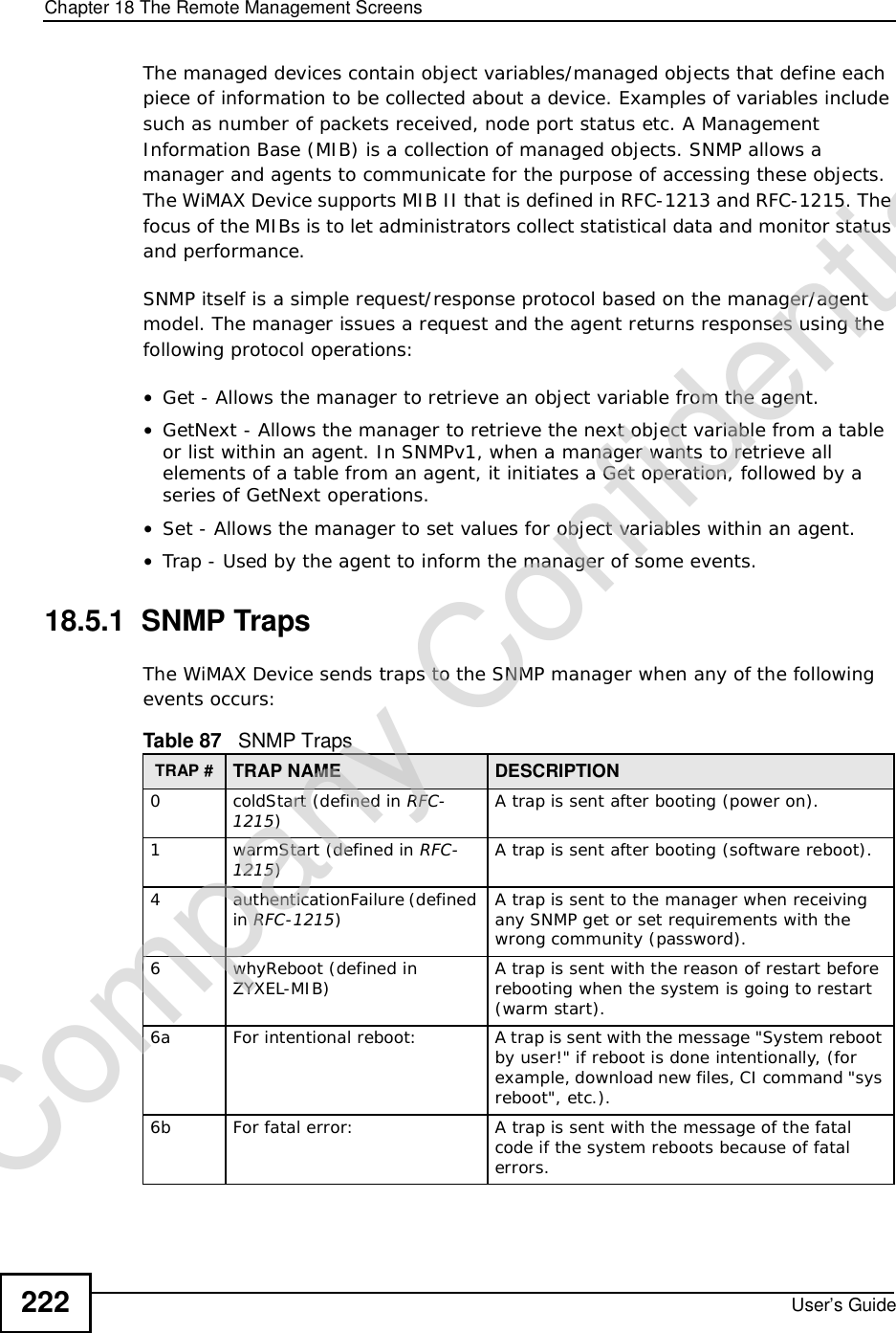 Chapter 18The Remote Management ScreensUser’s Guide222The managed devices contain object variables/managed objects that define each piece of information to be collected about a device. Examples of variables include such as number of packets received, node port status etc. A Management Information Base (MIB) is a collection of managed objects. SNMP allows a manager and agents to communicate for the purpose of accessing these objects. The WiMAX Device supports MIB II that is defined in RFC-1213 and RFC-1215. The focus of the MIBs is to let administrators collect statistical data and monitor status and performance.SNMP itself is a simple request/response protocol based on the manager/agent model. The manager issues a request and the agent returns responses using the following protocol operations: •Get - Allows the manager to retrieve an object variable from the agent. •GetNext - Allows the manager to retrieve the next object variable from a table or list within an agent. In SNMPv1, when a manager wants to retrieve all elements of a table from an agent, it initiates a Get operation, followed by a series of GetNext operations. •Set - Allows the manager to set values for object variables within an agent. •Trap - Used by the agent to inform the manager of some events.18.5.1  SNMP TrapsThe WiMAX Device sends traps to the SNMP manager when any of the following events occurs:          Table 87   SNMP TrapsTRAP # TRAP NAME DESCRIPTION0coldStart (defined in RFC-1215)A trap is sent after booting (power on).1warmStart (defined in RFC-1215)A trap is sent after booting (software reboot).4 authenticationFailure (defined in RFC-1215)A trap is sent to the manager when receiving any SNMP get or set requirements with the wrong community (password).6whyReboot (defined in ZYXEL-MIB) A trap is sent with the reason of restart before rebooting when the system is going to restart (warm start).6a For intentional reboot: A trap is sent with the message &quot;System reboot by user!&quot; if reboot is done intentionally, (for example, download new files, CI command &quot;sys reboot&quot;, etc.).6b For fatal error:  A trap is sent with the message of the fatal code if the system reboots because of fatal errors.Company Confidential