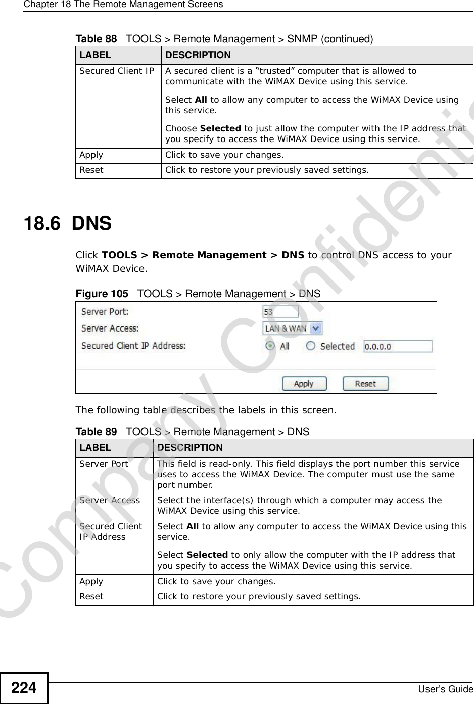 Chapter 18The Remote Management ScreensUser’s Guide22418.6  DNSClick TOOLS &gt; Remote Management &gt; DNS to control DNS access to your WiMAX Device.Figure 105   TOOLS &gt; Remote Management &gt; DNSThe following table describes the labels in this screen.Secured Client IP A secured client is a “trusted” computer that is allowed to communicate with the WiMAX Device using this service. Select All to allow any computer to access the WiMAX Device using this service.Choose Selected to just allow the computer with the IP address that you specify to access the WiMAX Device using this service.Apply Click to save your changes.Reset Click to restore your previously saved settings.Table 88   TOOLS &gt; Remote Management &gt; SNMP (continued)LABEL DESCRIPTIONTable 89   TOOLS &gt; Remote Management &gt; DNSLABEL DESCRIPTIONServer Port This field is read-only. This field displays the port number this service uses to access the WiMAX Device. The computer must use the same port number.Server Access Select the interface(s) through which a computer may access the WiMAX Device using this service.Secured Client IP Address Select All to allow any computer to access the WiMAX Device using this service.Select Selected to only allow the computer with the IP address that you specify to access the WiMAX Device using this service.Apply Click to save your changes.Reset Click to restore your previously saved settings.Company Confidential