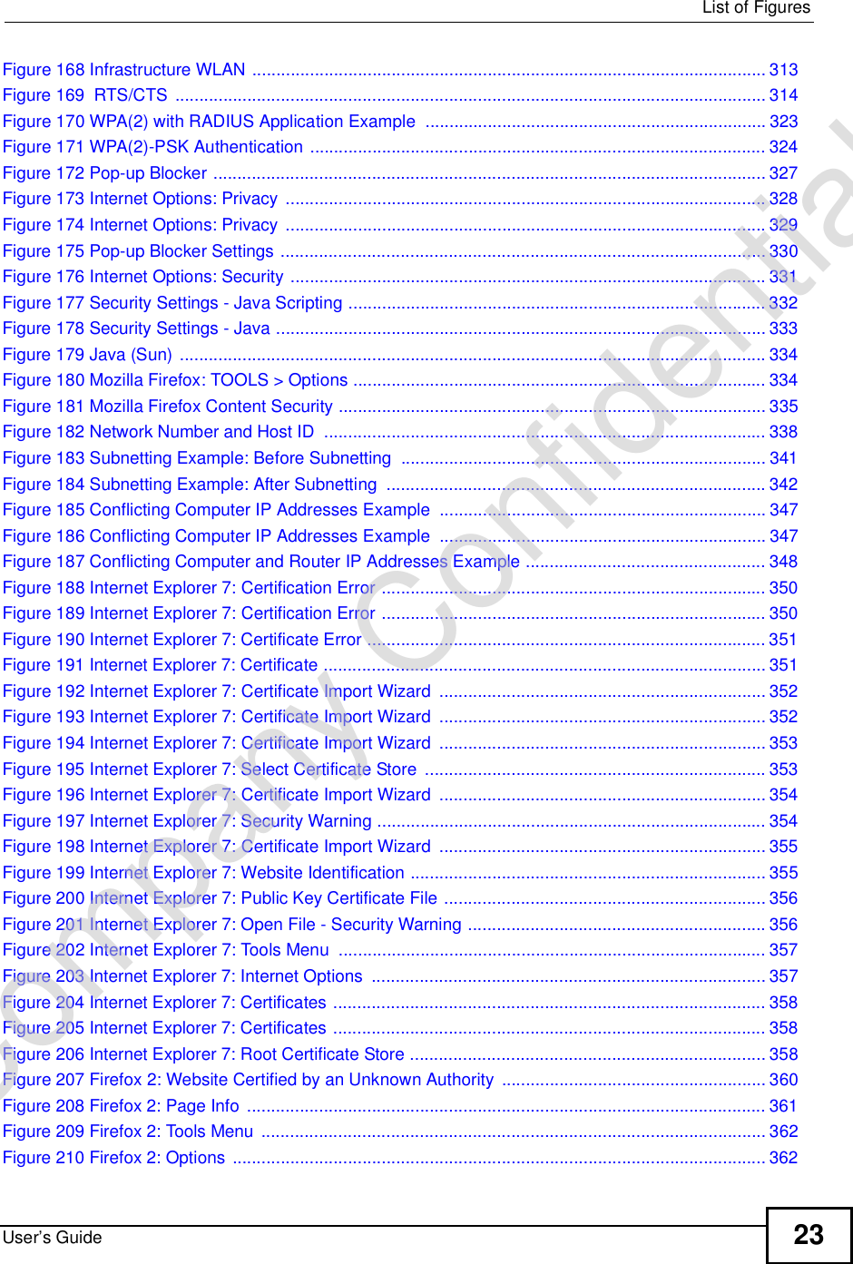  List of FiguresUser’s Guide 23Figure 168 Infrastructure WLAN ...........................................................................................................313Figure 169  RTS/CTS ...........................................................................................................................314Figure 170 WPA(2) with RADIUS Application Example .......................................................................323Figure 171 WPA(2)-PSK Authentication ...............................................................................................324Figure 172 Pop-up Blocker ...................................................................................................................327Figure 173 Internet Options: Privacy ....................................................................................................328Figure 174 Internet Options: Privacy ....................................................................................................329Figure 175 Pop-up Blocker Settings .....................................................................................................330Figure 176 Internet Options: Security ...................................................................................................331Figure 177 Security Settings - Java Scripting .......................................................................................332Figure 178 Security Settings - Java ......................................................................................................333Figure 179 Java (Sun) ..........................................................................................................................334Figure 180 Mozilla Firefox: TOOLS &gt; Options ......................................................................................334Figure 181 Mozilla Firefox Content Security .........................................................................................335Figure 182 Network Number and Host ID ............................................................................................338Figure 183 Subnetting Example: Before Subnetting ............................................................................341Figure 184 Subnetting Example: After Subnetting ...............................................................................342Figure 185 Conflicting Computer IP Addresses Example ....................................................................347Figure 186 Conflicting Computer IP Addresses Example ....................................................................347Figure 187 Conflicting Computer and Router IP Addresses Example ..................................................348Figure 188 Internet Explorer 7: Certification Error ................................................................................350Figure 189 Internet Explorer 7: Certification Error ................................................................................350Figure 190 Internet Explorer 7: Certificate Error ...................................................................................351Figure 191 Internet Explorer 7: Certificate ............................................................................................351Figure 192 Internet Explorer 7: Certificate Import Wizard ....................................................................352Figure 193 Internet Explorer 7: Certificate Import Wizard ....................................................................352Figure 194 Internet Explorer 7: Certificate Import Wizard ....................................................................353Figure 195 Internet Explorer 7: Select Certificate Store .......................................................................353Figure 196 Internet Explorer 7: Certificate Import Wizard ....................................................................354Figure 197 Internet Explorer 7: Security Warning .................................................................................354Figure 198 Internet Explorer 7: Certificate Import Wizard ....................................................................355Figure 199 Internet Explorer 7: Website Identification ..........................................................................355Figure 200 Internet Explorer 7: Public Key Certificate File ...................................................................356Figure 201 Internet Explorer 7: Open File - Security Warning ..............................................................356Figure 202 Internet Explorer 7: Tools Menu .........................................................................................357Figure 203 Internet Explorer 7: Internet Options ..................................................................................357Figure 204 Internet Explorer 7: Certificates ..........................................................................................358Figure 205 Internet Explorer 7: Certificates ..........................................................................................358Figure 206 Internet Explorer 7: Root Certificate Store ..........................................................................358Figure 207 Firefox 2: Website Certified by an Unknown Authority .......................................................360Figure 208 Firefox 2: Page Info ............................................................................................................361Figure 209 Firefox 2: Tools Menu .........................................................................................................362Figure 210 Firefox 2: Options ...............................................................................................................362Company Confidential