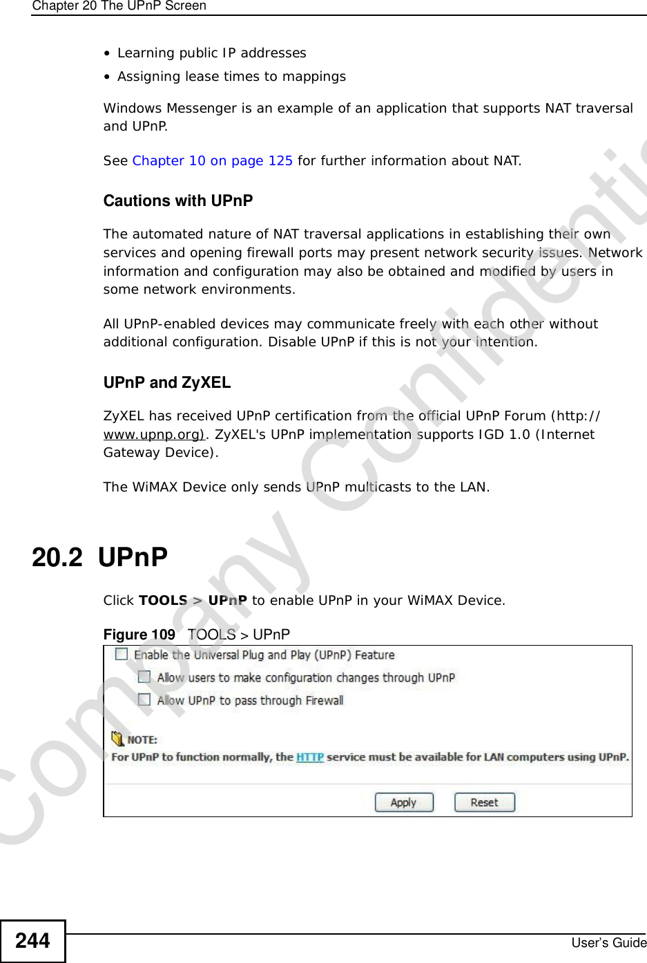 Chapter 20The UPnP ScreenUser’s Guide244•Learning public IP addresses•Assigning lease times to mappingsWindows Messenger is an example of an application that supports NAT traversal and UPnP. See Chapter 10 on page 125 for further information about NAT.Cautions with UPnPThe automated nature of NAT traversal applications in establishing their own services and opening firewall ports may present network security issues. Network information and configuration may also be obtained and modified by users in some network environments. All UPnP-enabled devices may communicate freely with each other without additional configuration. Disable UPnP if this is not your intention. UPnP and ZyXELZyXEL has received UPnP certification from the official UPnP Forum (http://www.upnp.org). ZyXEL&apos;s UPnP implementation supports IGD 1.0 (Internet Gateway Device).The WiMAX Device only sends UPnP multicasts to the LAN.20.2  UPnPClick TOOLS &gt; UPnP to enable UPnP in your WiMAX Device.Figure 109   TOOLS &gt; UPnPCompany Confidential