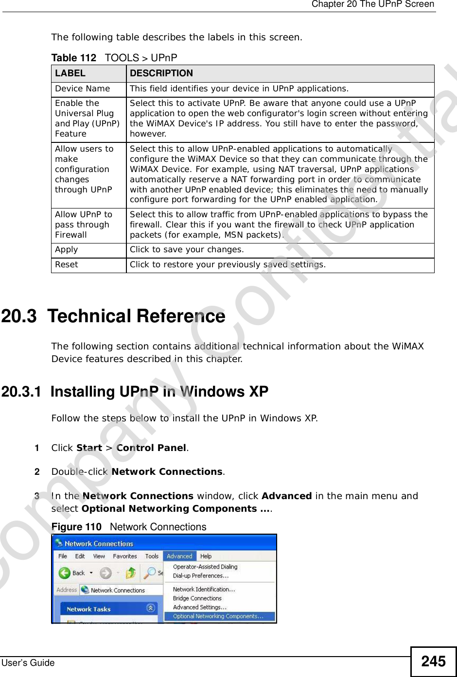  Chapter 20The UPnP ScreenUser’s Guide 245The following table describes the labels in this screen.    20.3  Technical ReferenceThe following section contains additional technical information about the WiMAX Device features described in this chapter.20.3.1  Installing UPnP in Windows XPFollow the steps below to install the UPnP in Windows XP.1Click Start &gt; Control Panel.2Double-click Network Connections.3In the Network Connections window, click Advanced in the main menu and select Optional Networking Components ….Figure 110   Network ConnectionsTable 112   TOOLS &gt; UPnPLABEL DESCRIPTIONDevice Name This field identifies your device in UPnP applications.Enable the Universal Plug and Play (UPnP) Feature Select this to activate UPnP. Be aware that anyone could use a UPnP application to open the web configurator&apos;s login screen without entering the WiMAX Device&apos;s IP address. You still have to enter the password, however.Allow users to make configuration changes through UPnPSelect this to allow UPnP-enabled applications to automatically configure the WiMAX Device so that they can communicate through the WiMAX Device. For example, using NAT traversal, UPnP applications automatically reserve a NAT forwarding port in order to communicate with another UPnP enabled device; this eliminates the need to manually configure port forwarding for the UPnP enabled application. Allow UPnP to pass through FirewallSelect this to allow traffic from UPnP-enabled applications to bypass the firewall. Clear this if you want the firewall to check UPnP application packets (for example, MSN packets).Apply Click to save your changes.Reset Click to restore your previously saved settings.Company Confidential