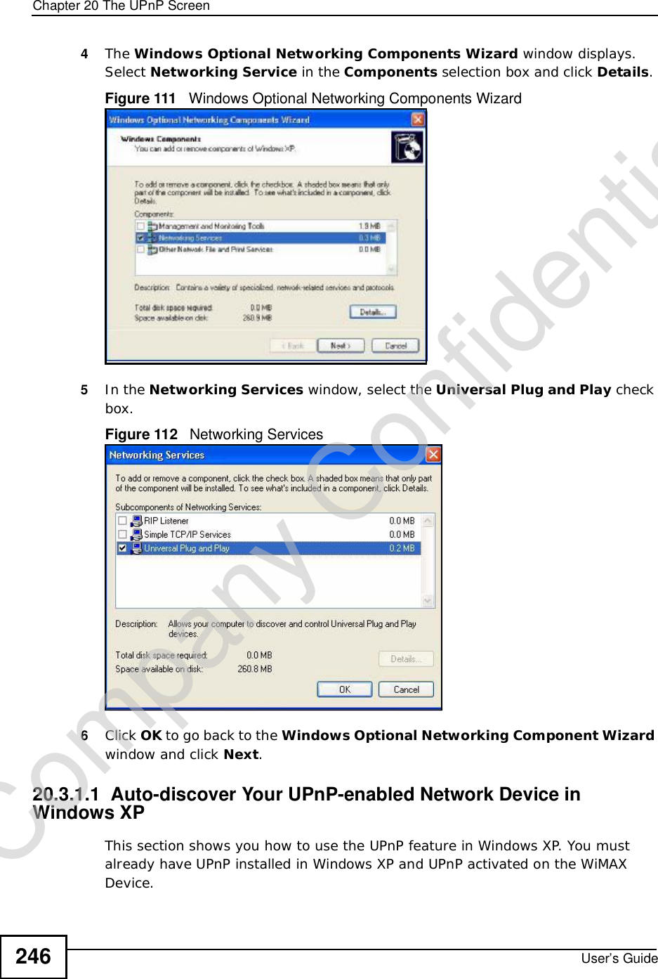 Chapter 20The UPnP ScreenUser’s Guide2464The Windows Optional Networking Components Wizard window displays. Select Networking Service in the Components selection box and click Details.Figure 111   Windows Optional Networking Components Wizard5In the Networking Services window, select the Universal Plug and Play check box. Figure 112   Networking Services6Click OK to go back to the Windows Optional Networking Component Wizard window and click Next.20.3.1.1  Auto-discover Your UPnP-enabled Network Device in Windows XPThis section shows you how to use the UPnP feature in Windows XP. You must already have UPnP installed in Windows XP and UPnP activated on the WiMAX Device.Company Confidential