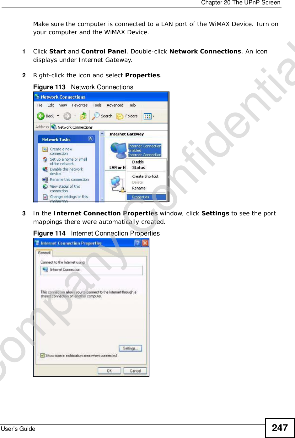  Chapter 20The UPnP ScreenUser’s Guide 247Make sure the computer is connected to a LAN port of the WiMAX Device. Turn on your computer and the WiMAX Device. 1Click Start and Control Panel. Double-click Network Connections. An icon displays under Internet Gateway.2Right-click the icon and select Properties.Figure 113   Network Connections3In the Internet Connection Properties window, click Settings to see the port mappings there were automatically created. Figure 114   Internet Connection Properties Company Confidential