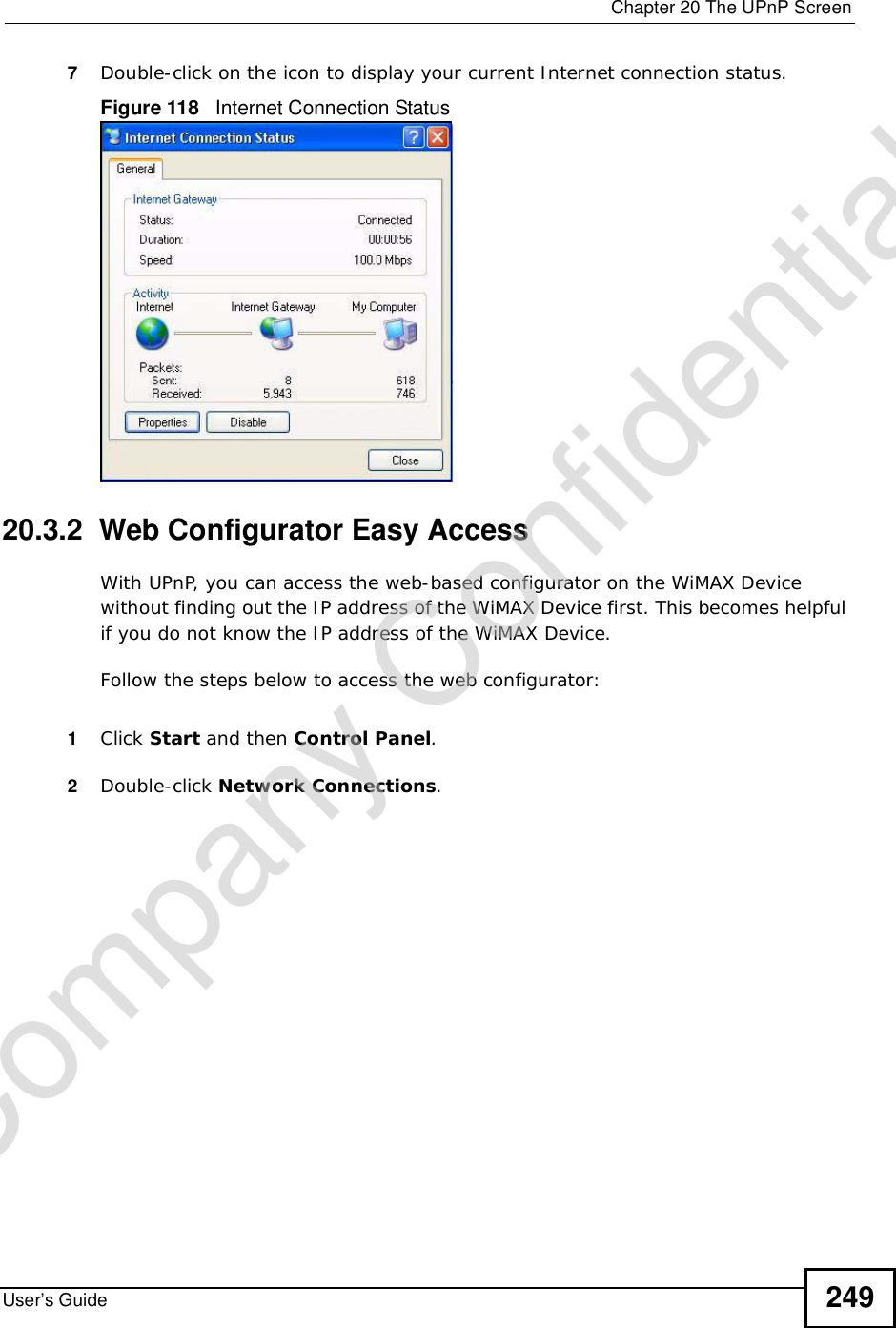  Chapter 20The UPnP ScreenUser’s Guide 2497Double-click on the icon to display your current Internet connection status.Figure 118   Internet Connection Status20.3.2  Web Configurator Easy AccessWith UPnP, you can access the web-based configurator on the WiMAX Device without finding out the IP address of the WiMAX Device first. This becomes helpful if you do not know the IP address of the WiMAX Device.Follow the steps below to access the web configurator:1Click Start and then Control Panel.2Double-click Network Connections.Company Confidential