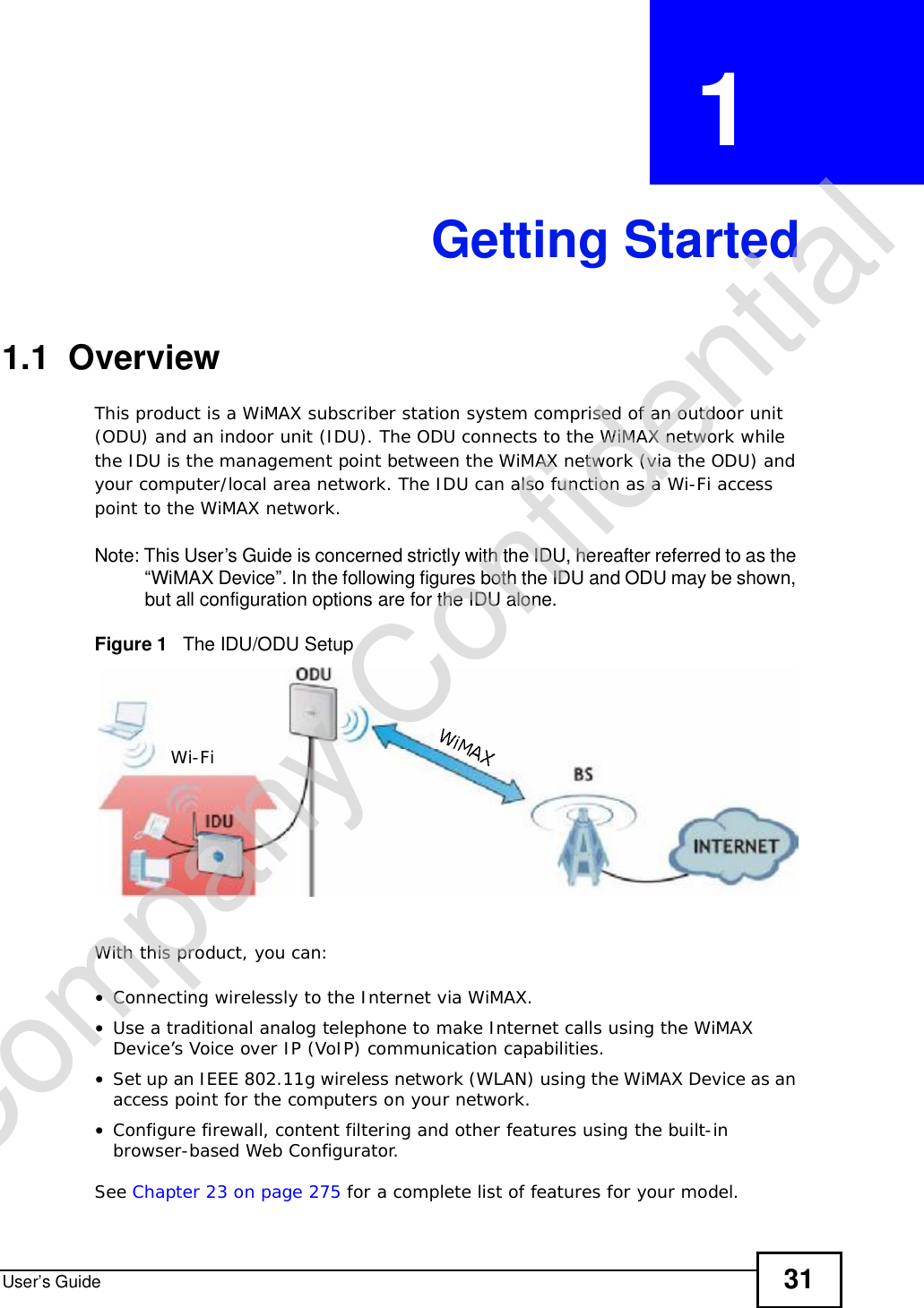 User’s Guide 31CHAPTER  1 Getting Started1.1  OverviewThis product is a WiMAX subscriber station system comprised of an outdoor unit (ODU) and an indoor unit (IDU). The ODU connects to the WiMAX network while the IDU is the management point between the WiMAX network (via the ODU) and your computer/local area network. The IDU can also function as a Wi-Fi access point to the WiMAX network. Note: This User’s Guide is concerned strictly with the IDU, hereafter referred to as the “WiMAX Device”. In the following figures both the IDU and ODU may be shown, but all configuration options are for the IDU alone.Figure 1   The IDU/ODU SetupWith this product, you can:•Connecting wirelessly to the Internet via WiMAX.•Use a traditional analog telephone to make Internet calls using the WiMAX Device’s Voice over IP (VoIP) communication capabilities. •Set up an IEEE 802.11g wireless network (WLAN) using the WiMAX Device as an access point for the computers on your network.•Configure firewall, content filtering and other features using the built-in browser-based Web Configurator.See Chapter 23 on page 275 for a complete list of features for your model.Wi-FiCompany Confidential