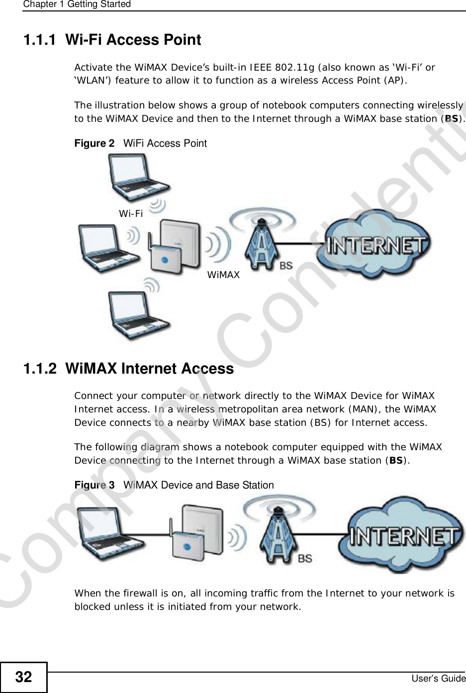 Chapter 1Getting StartedUser’s Guide321.1.1  Wi-Fi Access PointActivate the WiMAX Device’s built-in IEEE 802.11g (also known as ‘Wi-Fi’ or ‘WLAN’) feature to allow it to function as a wireless Access Point (AP).The illustration below shows a group of notebook computers connecting wirelessly to the WiMAX Device and then to the Internet through a WiMAX base station (BS).Figure 2   WiFi Access Point1.1.2  WiMAX Internet AccessConnect your computer or network directly to the WiMAX Device for WiMAX Internet access. In a wireless metropolitan area network (MAN), the WiMAX Device connects to a nearby WiMAX base station (BS) for Internet access. The following diagram shows a notebook computer equipped with the WiMAX Device connecting to the Internet through a WiMAX base station (BS).Figure 3   WiMAX Device and Base StationWhen the firewall is on, all incoming traffic from the Internet to your network is blocked unless it is initiated from your network. Wi-FiWiMAXCompany Confidential
