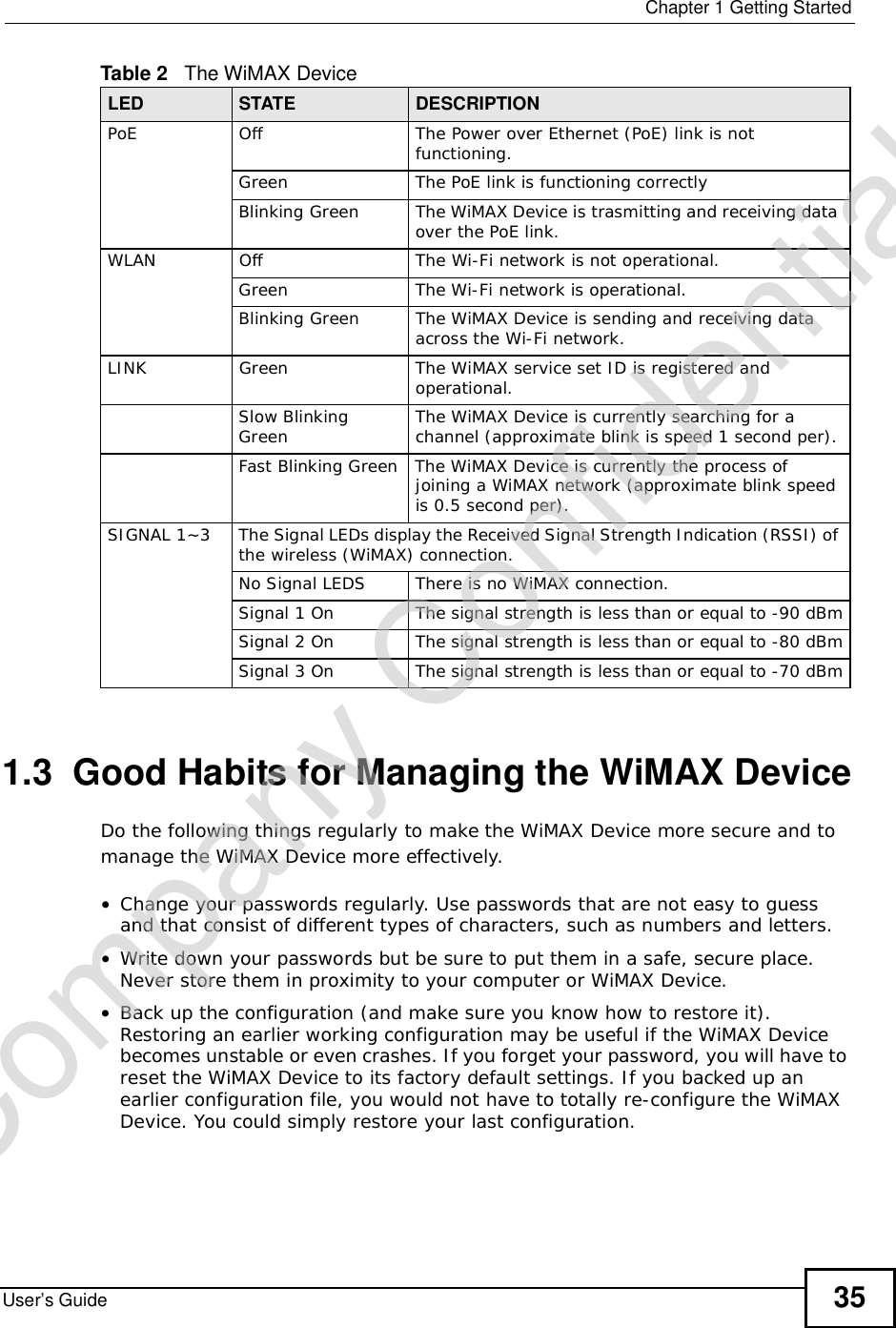  Chapter 1Getting StartedUser’s Guide 351.3  Good Habits for Managing the WiMAX DeviceDo the following things regularly to make the WiMAX Device more secure and to manage the WiMAX Device more effectively.•Change your passwords regularly. Use passwords that are not easy to guess and that consist of different types of characters, such as numbers and letters.•Write down your passwords but be sure to put them in a safe, secure place. Never store them in proximity to your computer or WiMAX Device.•Back up the configuration (and make sure you know how to restore it). Restoring an earlier working configuration may be useful if the WiMAX Device becomes unstable or even crashes. If you forget your password, you will have to reset the WiMAX Device to its factory default settings. If you backed up an earlier configuration file, you would not have to totally re-configure the WiMAX Device. You could simply restore your last configuration.PoEOffThe Power over Ethernet (PoE) link is not functioning.GreenThe PoE link is functioning correctlyBlinking GreenThe WiMAX Device is trasmitting and receiving data over the PoE link.WLANOffThe Wi-Fi network is not operational.GreenThe Wi-Fi network is operational.Blinking GreenThe WiMAX Device is sending and receiving data across the Wi-Fi network.LINKGreenThe WiMAX service set ID is registered and operational.Slow Blinking Green The WiMAX Device is currently searching for a channel (approximate blink is speed 1 second per).Fast Blinking GreenThe WiMAX Device is currently the process of joining a WiMAX network (approximate blink speed is 0.5 second per).SIGNAL 1~3The Signal LEDs display the Received Signal Strength Indication (RSSI) of the wireless (WiMAX) connection.No Signal LEDSThere is no WiMAX connection.Signal 1 OnThe signal strength is less than or equal to -90 dBmSignal 2 OnThe signal strength is less than or equal to -80 dBmSignal 3 OnThe signal strength is less than or equal to -70 dBmTable 2   The WiMAX DeviceLED STATE DESCRIPTIONCompany Confidential