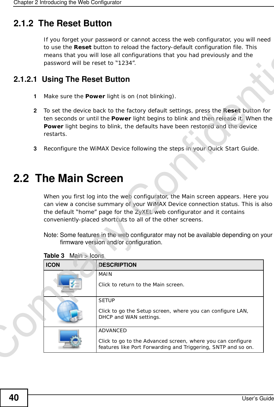 Chapter 2Introducing the Web ConfiguratorUser’s Guide402.1.2  The Reset ButtonIf you forget your password or cannot access the web configurator, you will need to use the Reset button to reload the factory-default configuration file. This means that you will lose all configurations that you had previously and the password will be reset to “1234”.2.1.2.1  Using The Reset Button1Make sure the Power light is on (not blinking).2To set the device back to the factory default settings, press the Reset button for ten seconds or until the Power light begins to blink and then release it. When the Power light begins to blink, the defaults have been restored and the device restarts.3Reconfigure the WiMAX Device following the steps in your Quick Start Guide.2.2  The Main ScreenWhen you first log into the web configurator, the Main screen appears. Here you can view a concise summary of your WiMAX Device connection status. This is also the default “home” page for the ZyXEL web configurator and it contains conveniently-placed shortcuts to all of the other screens.Note: Some features in the web configurator may not be available depending on your firmware version and/or configuration.Table 3   Main &gt; IconsICON DESCRIPTIONMAINClick to return to the Main screen.SETUPClick to go the Setup screen, where you can configure LAN, DHCP and WAN settings.ADVANCEDClick to go to the Advanced screen, where you can configure features like Port Forwarding and Triggering, SNTP and so on.Company Confidential
