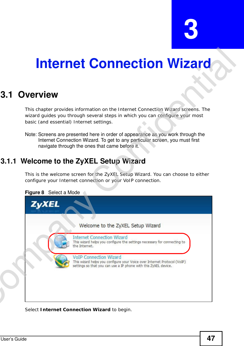 User’s Guide 47CHAPTER  3 Internet Connection Wizard3.1  OverviewThis chapter provides information on the Internet Connection Wizard screens. The wizard guides you through several steps in which you can configure your most basic (and essential) Internet settings.Note: Screens are presented here in order of appearance as you work through the Internet Connection Wizard. To get to any particular screen, you must first navigate through the ones that came before it.3.1.1  Welcome to the ZyXEL Setup WizardThis is the welcome screen for the ZyXEL Setup Wizard. You can choose to either configure your Internet connection or your VoIP connection.Figure 8   Select a ModeSelect Internet Connection Wizard to begin.Company Confidential