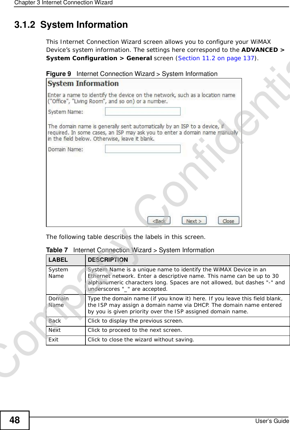 Chapter 3Internet Connection WizardUser’s Guide483.1.2  System InformationThis Internet Connection Wizard screen allows you to configure your WiMAX Device’s system information. The settings here correspond to the ADVANCED &gt; System Configuration &gt; General screen (Section 11.2 on page 137).Figure 9   Internet Connection Wizard &gt; System InformationThe following table describes the labels in this screen.Table 7   Internet Connection Wizard &gt; System InformationLABEL DESCRIPTIONSystem Name System Name is a unique name to identify the WiMAX Device in an Ethernet network. Enter a descriptive name. This name can be up to 30 alphanumeric characters long. Spaces are not allowed, but dashes &quot;-&quot; and underscores &quot;_&quot; are accepted. DomainName Type the domain name (if you know it) here. If you leave this field blank, the ISP may assign a domain name via DHCP. The domain name entered by you is given priority over the ISP assigned domain name.Back Click to display the previous screen.Next Click to proceed to the next screen. Exit Click to close the wizard without saving.Company Confidential