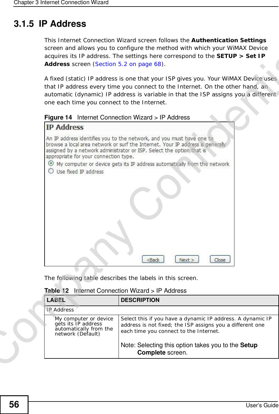 Chapter 3Internet Connection WizardUser’s Guide563.1.5  IP AddressThis Internet Connection Wizard screen follows the Authentication Settingsscreen and allows you to configure the method with which your WiMAX Device acquires its IP address. The settings here correspond to the SETUP &gt; Set IP Address screen (Section 5.2 on page 68).A fixed (static) IP address is one that your ISP gives you. Your WiMAX Device uses that IP address every time you connect to the Internet. On the other hand, an automatic (dynamic) IP address is variable in that the ISP assigns you a different one each time you connect to the Internet.Figure 14   Internet Connection Wizard &gt; IP AddressThe following table describes the labels in this screen.Table 12   Internet Connection Wizard &gt; IP AddressLABEL DESCRIPTIONIP AddressMy computer or device gets its IP address automatically from the network (Default)Select this if you have a dynamic IP address. A dynamic IP address is not fixed; the ISP assigns you a different one each time you connect to the Internet.Note: Selecting this option takes you to the SetupComplete screen.Company Confidential