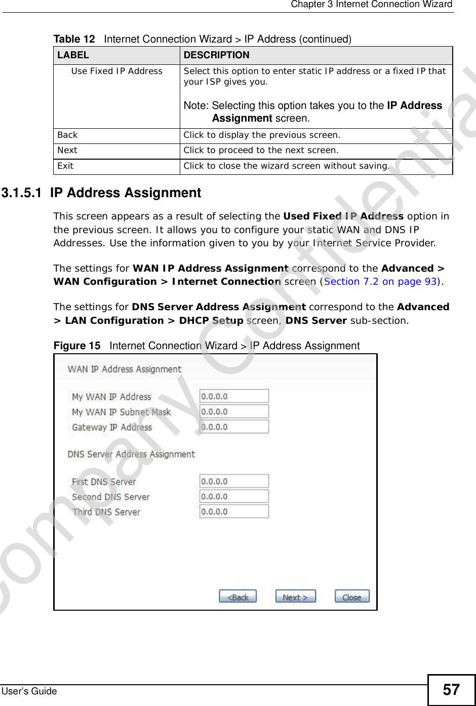  Chapter 3Internet Connection WizardUser’s Guide 573.1.5.1  IP Address AssignmentThis screen appears as a result of selecting the Used Fixed IP Address option in the previous screen. It allows you to configure your static WAN and DNS IP Addresses. Use the information given to you by your Internet Service Provider. The settings for WAN IP Address Assignment correspond to the Advanced &gt; WAN Configuration &gt; Internet Connection screen (Section 7.2 on page 93).The settings for DNS Server Address Assignment correspond to the Advanced&gt; LAN Configuration &gt; DHCP Setup screen, DNS Server sub-section.Figure 15   Internet Connection Wizard &gt; IP Address AssignmentUse Fixed IP AddressSelect this option to enter static IP address or a fixed IP that your ISP gives you.Note: Selecting this option takes you to the IP Address Assignment screen.BackClick to display the previous screen.Next Click to proceed to the next screen.Exit Click to close the wizard screen without saving.Table 12   Internet Connection Wizard &gt; IP Address (continued)LABEL DESCRIPTIONCompany Confidential
