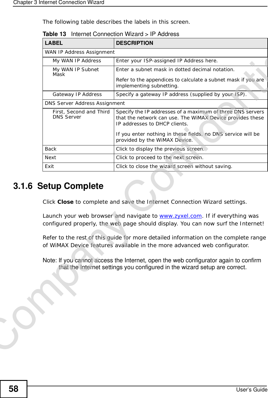 Chapter 3Internet Connection WizardUser’s Guide58The following table describes the labels in this screen.3.1.6  Setup CompleteClick Close to complete and save the Internet Connection Wizard settings.Launch your web browser and navigate to www.zyxel.com. If if everything was configured properly, the web page should display. You can now surf the Internet!Refer to the rest of this guide for more detailed information on the complete range of WiMAX Device features available in the more advanced web configurator. Note: If you cannot access the Internet, open the web configurator again to confirm that the Internet settings you configured in the wizard setup are correct.Table 13   Internet Connection Wizard &gt; IP AddressLABEL DESCRIPTIONWAN IP Address AssignmentMy WAN IP AddressEnter your ISP-assigned IP Address here.My WAN IP Subnet Mask Enter a subnet mask in dotted decimal notation. Refer to the appendicesto calculate a subnet mask if you are implementing subnetting.Gateway IP AddressSpecify a gateway IP address (supplied by your ISP).DNS Server Address AssignmentFirst, Second and Third DNS Server Specify the IP addresses of a maximum of three DNS servers that the network can use. The WiMAX Device provides these IP addresses to DHCP clients.If you enter nothing in these fields, no DNS service will be provided by the WiMAX Device.BackClick to display the previous screen.Next Click to proceed to the next screen.Exit Click to close the wizard screen without saving.Company Confidential