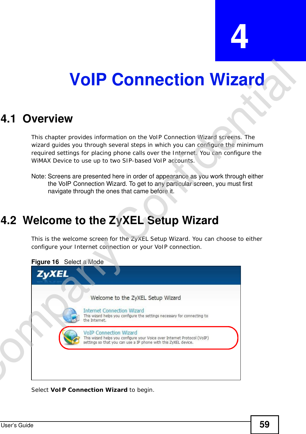 User’s Guide 59CHAPTER  4 VoIP Connection Wizard4.1  OverviewThis chapter provides information on the VoIP Connection Wizard screens. The wizard guides you through several steps in which you can configure the minimum required settings for placing phone calls over the Internet. You can configure the WiMAX Device to use up to two SIP-based VoIP accounts.Note: Screens are presented here in order of appearance as you work through either the VoIP Connection Wizard. To get to any particular screen, you must first navigate through the ones that came before it.4.2  Welcome to the ZyXEL Setup WizardThis is the welcome screen for the ZyXEL Setup Wizard. You can choose to either configure your Internet connection or your VoIP connection.Figure 16   Select a ModeSelect VoIP Connection Wizard to begin.Company Confidential