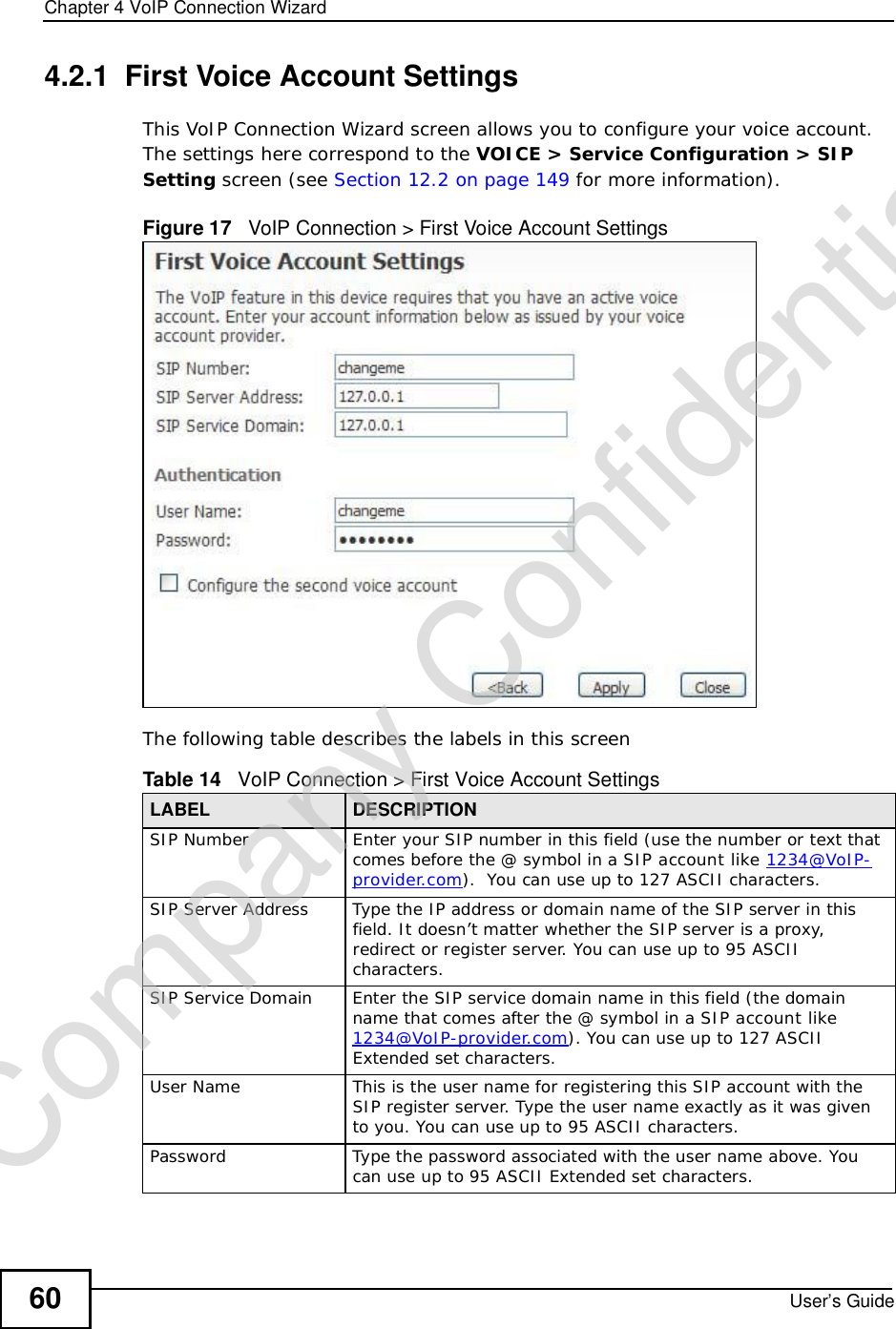Chapter 4VoIP Connection WizardUser’s Guide604.2.1  First Voice Account SettingsThis VoIP Connection Wizard screen allows you to configure your voice account. The settings here correspond to the VOICE &gt; Service Configuration &gt; SIP Setting screen (see Section 12.2 on page 149 for more information).Figure 17   VoIP Connection &gt; First Voice Account SettingsThe following table describes the labels in this screenTable 14   VoIP Connection &gt; First Voice Account SettingsLABEL DESCRIPTIONSIP NumberEnter your SIP number in this field (use the number or text that comes before the @ symbol in a SIP account like 1234@VoIP-provider.com).  You can use up to 127 ASCII characters.SIP Server AddressType the IP address or domain name of the SIP server in this field. It doesn’t matter whether the SIP server is a proxy, redirect or register server. You can use up to 95 ASCII characters.SIP Service DomainEnter the SIP service domain name in this field (the domain name that comes after the @ symbol in a SIP account like 1234@VoIP-provider.com). You can use up to 127 ASCII Extended set characters.User NameThis is the user name for registering this SIP account with the SIP register server. Type the user name exactly as it was given to you. You can use up to 95 ASCII characters.PasswordType the password associated with the user name above. You can use up to 95 ASCII Extended set characters.Company Confidential