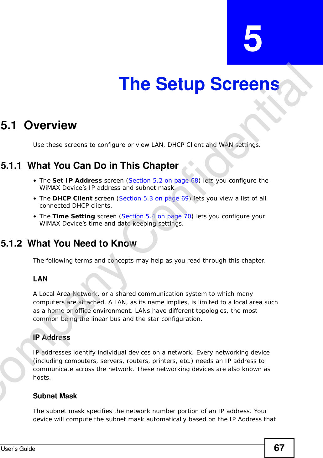 User’s Guide 67CHAPTER  5 The Setup Screens5.1  OverviewUse these screens to configure or view LAN, DHCP Client and WAN settings.5.1.1  What You Can Do in This Chapter•The Set IP Address screen (Section 5.2 on page 68) lets you configure the WiMAX Device’s IP address and subnet mask.•The DHCP Client screen (Section 5.3 on page 69) lets you view a list of all connected DHCP clients.•The Time Setting screen (Section 5.4 on page 70) lets you configure your WiMAX Device’s time and date keeping settings.5.1.2  What You Need to KnowThe following terms and concepts may help as you read through this chapter.LANA Local Area Network, or a shared communication system to which many computers are attached. A LAN, as its name implies, is limited to a local area such as a home or office environment. LANs have different topologies, the most common being the linear bus and the star configuration.IP AddressIP addresses identify individual devices on a network. Every networking device (including computers, servers, routers, printers, etc.) needs an IP address to communicate across the network. These networking devices are also known as hosts.Subnet MaskThe subnet mask specifies the network number portion of an IP address. Your device will compute the subnet mask automatically based on the IP Address that Company Confidential