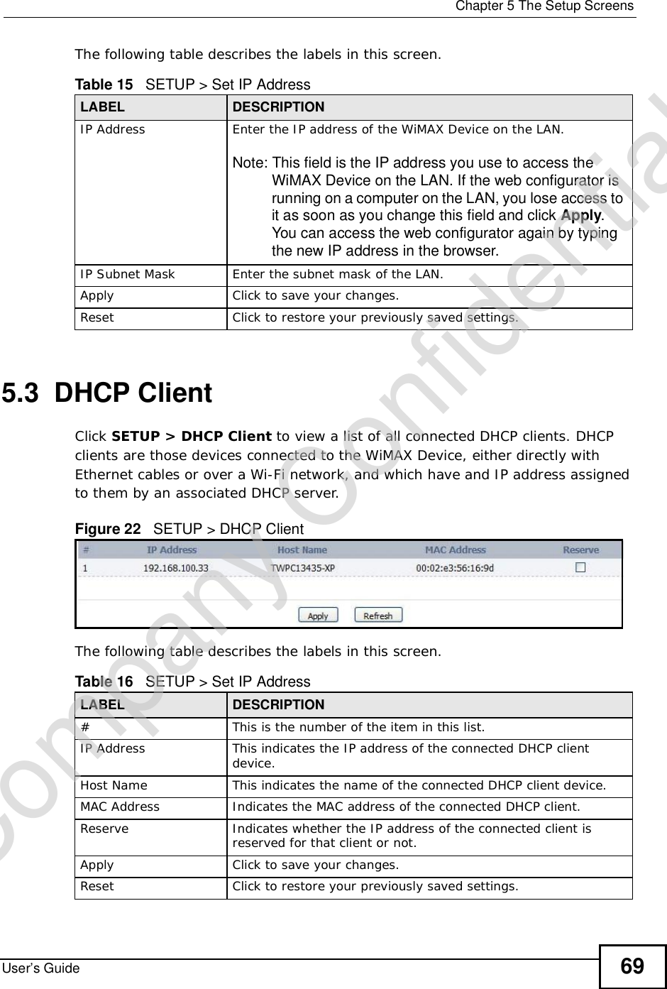  Chapter 5The Setup ScreensUser’s Guide 69The following table describes the labels in this screen.  5.3  DHCP ClientClick SETUP &gt; DHCP Client to view a list of all connected DHCP clients. DHCP clients are those devices connected to the WiMAX Device, either directly with Ethernet cables or over a Wi-Fi network, and which have and IP address assigned to them by an associated DHCP server.Figure 22   SETUP &gt; DHCP ClientThe following table describes the labels in this screen.  Table 15   SETUP &gt; Set IP AddressLABEL DESCRIPTIONIP Address Enter the IP address of the WiMAX Device on the LAN.Note: This field is the IP address you use to access the WiMAX Device on the LAN. If the web configurator is running on a computer on the LAN, you lose access to it as soon as you change this field and click Apply.You can access the web configurator again by typing the new IP address in the browser.IP Subnet Mask Enter the subnet mask of the LAN.Apply Click to save your changes.Reset Click to restore your previously saved settings.Table 16   SETUP &gt; Set IP AddressLABEL DESCRIPTION#This is the number of the item in this list.IP Address This indicates the IP address of the connected DHCP client device.Host Name This indicates the name of the connected DHCP client device.MAC Address Indicates the MAC address of the connected DHCP client.Reserve Indicates whether the IP address of the connected client is reserved for that client or not.Apply Click to save your changes.Reset Click to restore your previously saved settings.Company Confidential