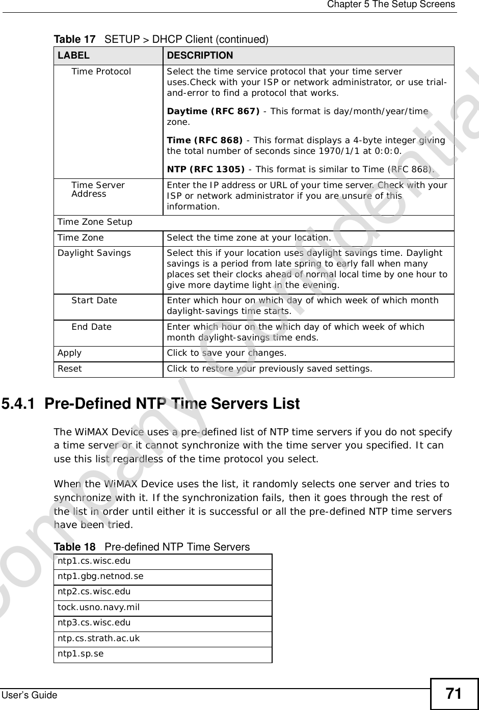  Chapter 5The Setup ScreensUser’s Guide 715.4.1  Pre-Defined NTP Time Servers ListThe WiMAX Device uses a pre-defined list of NTP time servers if you do not specify a time server or it cannot synchronize with the time server you specified. It can use this list regardless of the time protocol you select.When the WiMAX Device uses the list, it randomly selects one server and tries to synchronize with it. If the synchronization fails, then it goes through the rest of the list in order until either it is successful or all the pre-defined NTP time servers have been tried. Time ProtocolSelect the time service protocol that your time server uses.Check with your ISP or network administrator, or use trial-and-error to find a protocol that works.Daytime (RFC 867) - This format is day/month/year/time zone.Time (RFC 868) - This format displays a 4-byte integer giving the total number of seconds since 1970/1/1 at 0:0:0.NTP (RFC 1305) - This format is similar to Time (RFC 868).Time Server Address Enter the IP address or URL of your time server. Check with your ISP or network administrator if you are unsure of this information.Time Zone SetupTime ZoneSelect the time zone at your location.Daylight SavingsSelect this if your location uses daylight savings time. Daylight savings is a period from late spring to early fall when many places set their clocks ahead of normal local time by one hour to give more daytime light in the evening.Start DateEnter which hour on which day of which week of which month daylight-savings time starts.End DateEnter which hour on the which day of which week of which month daylight-savings time ends.Apply Click to save your changes.Reset Click to restore your previously saved settings.Table 17   SETUP &gt; DHCP Client (continued)LABEL DESCRIPTIONTable 18   Pre-defined NTP Time Serversntp1.cs.wisc.eduntp1.gbg.netnod.sentp2.cs.wisc.edutock.usno.navy.milntp3.cs.wisc.eduntp.cs.strath.ac.ukntp1.sp.seCompany Confidential