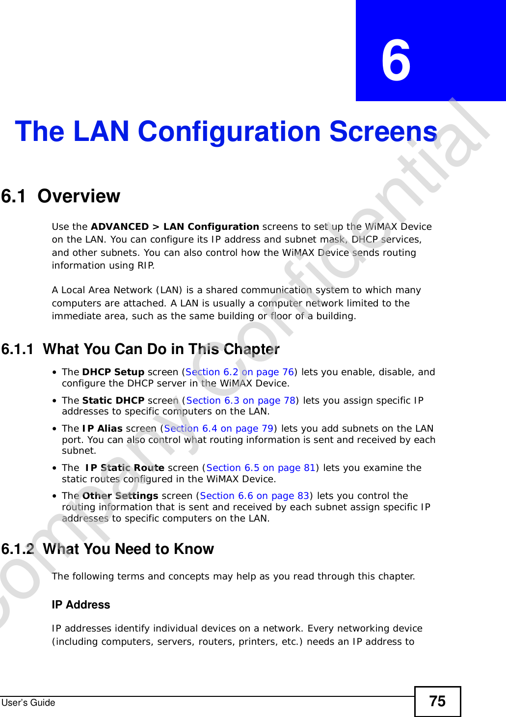 User’s Guide 75CHAPTER  6 The LAN Configuration Screens6.1  OverviewUse the ADVANCED &gt; LAN Configuration screens to set up the WiMAX Device on the LAN. You can configure its IP address and subnet mask, DHCP services, and other subnets. You can also control how the WiMAX Device sends routing information using RIP.A Local Area Network (LAN) is a shared communication system to which many computers are attached. A LAN is usually a computer network limited to the immediate area, such as the same building or floor of a building.6.1.1  What You Can Do in This Chapter•The DHCP Setup screen (Section 6.2 on page 76) lets you enable, disable, and configure the DHCP server in the WiMAX Device.•The Static DHCP screen (Section 6.3 on page 78) lets you assign specific IP addresses to specific computers on the LAN.•The IP Alias screen (Section 6.4 on page 79) lets you add subnets on the LAN port. You can also control what routing information is sent and received by each subnet.•The  IP Static Route screen (Section 6.5 on page 81) lets you examine the static routes configured in the WiMAX Device.•The Other Settings screen (Section 6.6 on page 83) lets you control the routing information that is sent and received by each subnet assign specific IP addresses to specific computers on the LAN.6.1.2  What You Need to KnowThe following terms and concepts may help as you read through this chapter.IP AddressIP addresses identify individual devices on a network. Every networking device (including computers, servers, routers, printers, etc.) needs an IP address to Company Confidential