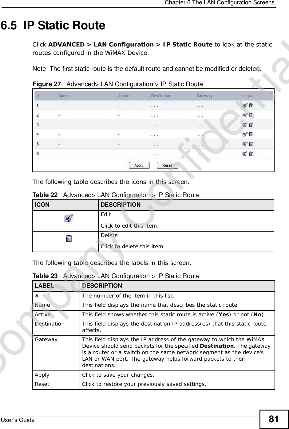  Chapter 6The LAN Configuration ScreensUser’s Guide 816.5  IP Static RouteClick ADVANCED &gt; LAN Configuration &gt; IP Static Route to look at the static routes configured in the WiMAX Device.Note: The first static route is the default route and cannot be modified or deleted.Figure 27   Advanced&gt; LAN Configuration &gt; IP Static RouteThe following table describes the icons in this screen.The following table describes the labels in this screen. Table 22   Advanced&gt; LAN Configuration &gt; IP Static RouteICON DESCRIPTIONEditClick to edit this item.DeleteClick to delete this item.Table 23   Advanced&gt; LAN Configuration &gt; IP Static RouteLABEL DESCRIPTION#The number of the item in this list.Name This field displays the name that describes the static route.Active This field shows whether this static route is active (Yes) or not (No).Destination This field displays the destination IP address(es) that this static route affects.Gateway This field displays the IP address of the gateway to which the WiMAX Device should send packets for the specified Destination. The gateway is a router or a switch on the same network segment as the device&apos;s LAN or WAN port. The gateway helps forward packets to their destinations.Apply Click to save your changes.Reset Click to restore your previously saved settings.Company Confidential