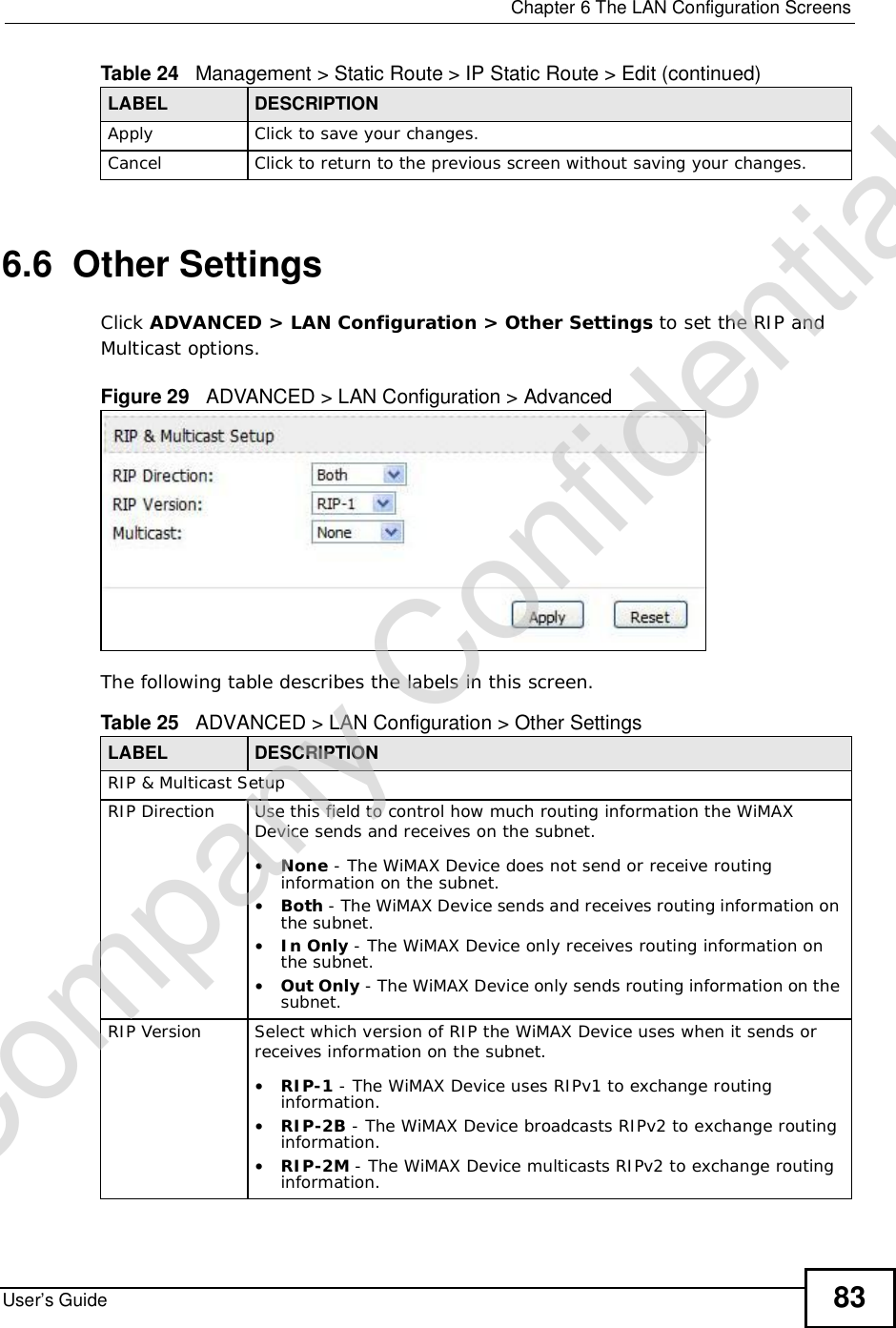  Chapter 6The LAN Configuration ScreensUser’s Guide 836.6  Other SettingsClick ADVANCED &gt; LAN Configuration &gt; Other Settings to set the RIP and Multicast options.Figure 29   ADVANCED &gt; LAN Configuration &gt; AdvancedThe following table describes the labels in this screen.Apply Click to save your changes.Cancel Click to return to the previous screen without saving your changes.Table 24   Management &gt; Static Route &gt; IP Static Route &gt; Edit (continued)LABEL DESCRIPTIONTable 25   ADVANCED &gt; LAN Configuration &gt; Other SettingsLABEL DESCRIPTIONRIP &amp; Multicast SetupRIP Direction Use this field to control how much routing information the WiMAX Device sends and receives on the subnet.•None - The WiMAX Device does not send or receive routing information on the subnet.•Both - The WiMAX Device sends and receives routing information on the subnet.•In Only - The WiMAX Device only receives routing information on the subnet.•Out Only - The WiMAX Device only sends routing information on the subnet.RIP Version Select which version of RIP the WiMAX Device uses when it sends or receives information on the subnet.•RIP-1 - The WiMAX Device uses RIPv1 to exchange routing information.•RIP-2B - The WiMAX Device broadcasts RIPv2 to exchange routing information.•RIP-2M - The WiMAX Device multicasts RIPv2 to exchange routing information.Company Confidential