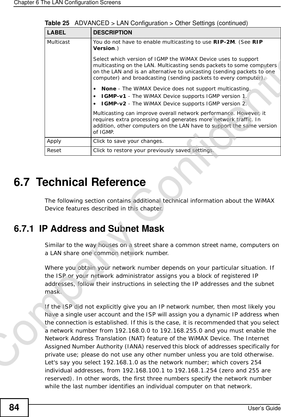 Chapter 6The LAN Configuration ScreensUser’s Guide846.7  Technical ReferenceThe following section contains additional technical information about the WiMAX Device features described in this chapter.6.7.1  IP Address and Subnet MaskSimilar to the way houses on a street share a common street name, computers on a LAN share one common network number.Where you obtain your network number depends on your particular situation. If the ISP or your network administrator assigns you a block of registered IP addresses, follow their instructions in selecting the IP addresses and the subnet mask.If the ISP did not explicitly give you an IP network number, then most likely you have a single user account and the ISP will assign you a dynamic IP address when the connection is established. If this is the case, it is recommended that you select a network number from 192.168.0.0 to 192.168.255.0 and you must enable the Network Address Translation (NAT) feature of the WiMAX Device. The Internet Assigned Number Authority (IANA) reserved this block of addresses specifically for private use; please do not use any other number unless you are told otherwise. Let&apos;s say you select 192.168.1.0 as the network number; which covers 254 individual addresses, from 192.168.100.1 to 192.168.1.254 (zero and 255 are reserved). In other words, the first three numbers specify the network number while the last number identifies an individual computer on that network.Multicast You do not have to enable multicasting to use RIP-2M. (See RIPVersion.)Select which version of IGMP the WiMAX Device uses to support multicasting on the LAN. Multicasting sends packets to some computers on the LAN and is an alternative to unicasting (sending packets to one computer) and broadcasting (sending packets to every computer).•None - The WiMAX Device does not support multicasting.•IGMP-v1 - The WiMAX Device supports IGMP version 1.•IGMP-v2 - The WiMAX Device supports IGMP version 2.Multicasting can improve overall network performance. However, it requires extra processing and generates more network traffic. In addition, other computers on the LAN have to support the same version of IGMP.Apply Click to save your changes.Reset Click to restore your previously saved settings.Table 25   ADVANCED &gt; LAN Configuration &gt; Other Settings (continued)LABEL DESCRIPTIONCompany Confidential