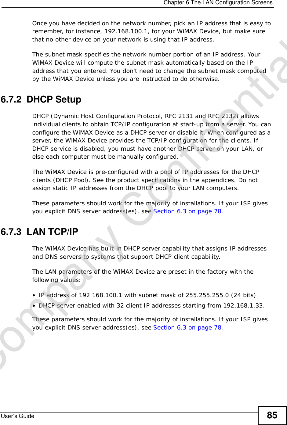  Chapter 6The LAN Configuration ScreensUser’s Guide 85Once you have decided on the network number, pick an IP address that is easy to remember, for instance, 192.168.100.1, for your WiMAX Device, but make sure that no other device on your network is using that IP address.The subnet mask specifies the network number portion of an IP address. Your WiMAX Device will compute the subnet mask automatically based on the IP address that you entered. You don&apos;t need to change the subnet mask computed by the WiMAX Device unless you are instructed to do otherwise.6.7.2  DHCP SetupDHCP (Dynamic Host Configuration Protocol, RFC 2131 and RFC 2132) allows individual clients to obtain TCP/IP configuration at start-up from a server. You can configure the WiMAX Device as a DHCP server or disable it. When configured as a server, the WiMAX Device provides the TCP/IP configuration for the clients. If DHCP service is disabled, you must have another DHCP server on your LAN, or else each computer must be manually configured.The WiMAX Device is pre-configured with a pool of IP addresses for the DHCP clients (DHCP Pool). See the product specifications in the appendices. Do not assign static IP addresses from the DHCP pool to your LAN computers.These parameters should work for the majority of installations. If your ISP gives you explicit DNS server address(es), see Section 6.3 on page 78.6.7.3  LAN TCP/IPThe WiMAX Device has built-in DHCP server capability that assigns IP addresses and DNS servers to systems that support DHCP client capability.The LAN parameters of the WiMAX Device are preset in the factory with the following values:•IP address of 192.168.100.1 with subnet mask of 255.255.255.0 (24 bits)•DHCP server enabled with 32 client IP addresses starting from 192.168.1.33. These parameters should work for the majority of installations. If your ISP gives you explicit DNS server address(es), see Section 6.3 on page 78.Company Confidential