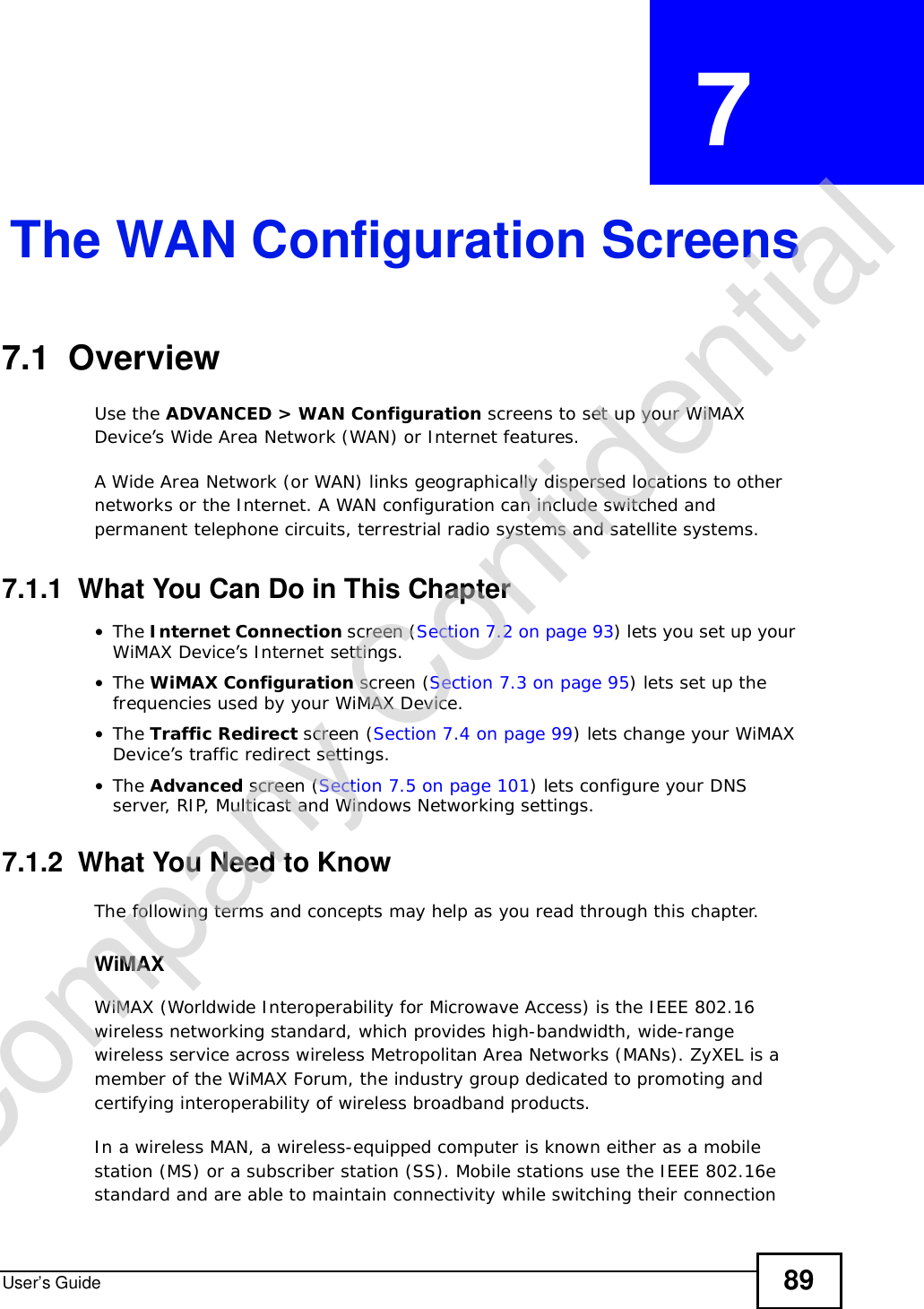 User’s Guide 89CHAPTER  7 The WAN Configuration Screens7.1  Overview Use the ADVANCED &gt; WAN Configuration screens to set up your WiMAX Device’s Wide Area Network (WAN) or Internet features.A Wide Area Network (or WAN) links geographically dispersed locations to other networks or the Internet. A WAN configuration can include switched and permanent telephone circuits, terrestrial radio systems and satellite systems.7.1.1  What You Can Do in This Chapter•The Internet Connection screen (Section 7.2 on page 93) lets you set up your WiMAX Device’s Internet settings.•The WiMAX Configuration screen (Section 7.3 on page 95) lets set up the frequencies used by your WiMAX Device.•The Traffic Redirect screen (Section 7.4 on page 99) lets change your WiMAX Device’s traffic redirect settings.•The Advanced screen (Section 7.5 on page 101) lets configure your DNS server, RIP, Multicast and Windows Networking settings.7.1.2  What You Need to KnowThe following terms and concepts may help as you read through this chapter.WiMAX WiMAX (Worldwide Interoperability for Microwave Access) is the IEEE 802.16 wireless networking standard, which provides high-bandwidth, wide-range wireless service across wireless Metropolitan Area Networks (MANs). ZyXEL is a member of the WiMAX Forum, the industry group dedicated to promoting and certifying interoperability of wireless broadband products.In a wireless MAN, a wireless-equipped computer is known either as a mobile station (MS) or a subscriber station (SS). Mobile stations use the IEEE 802.16e standard and are able to maintain connectivity while switching their connection Company Confidential