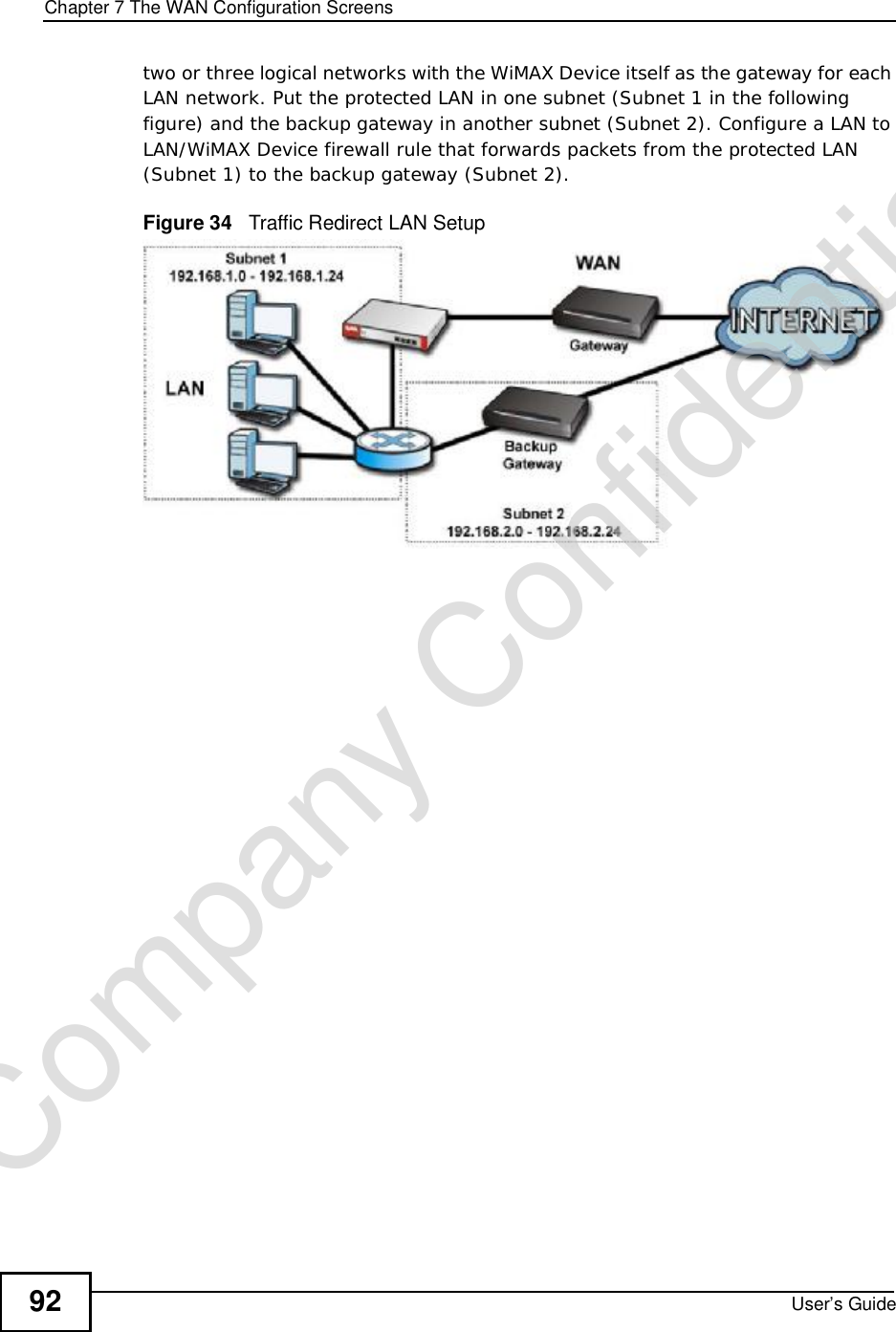 Chapter 7The WAN Configuration ScreensUser’s Guide92two or three logical networks with the WiMAX Device itself as the gateway for each LAN network. Put the protected LAN in one subnet (Subnet 1 in the following figure) and the backup gateway in another subnet (Subnet 2). Configure a LAN to LAN/WiMAX Device firewall rule that forwards packets from the protected LAN (Subnet 1) to the backup gateway (Subnet 2). Figure 34   Traffic Redirect LAN SetupCompany Confidential