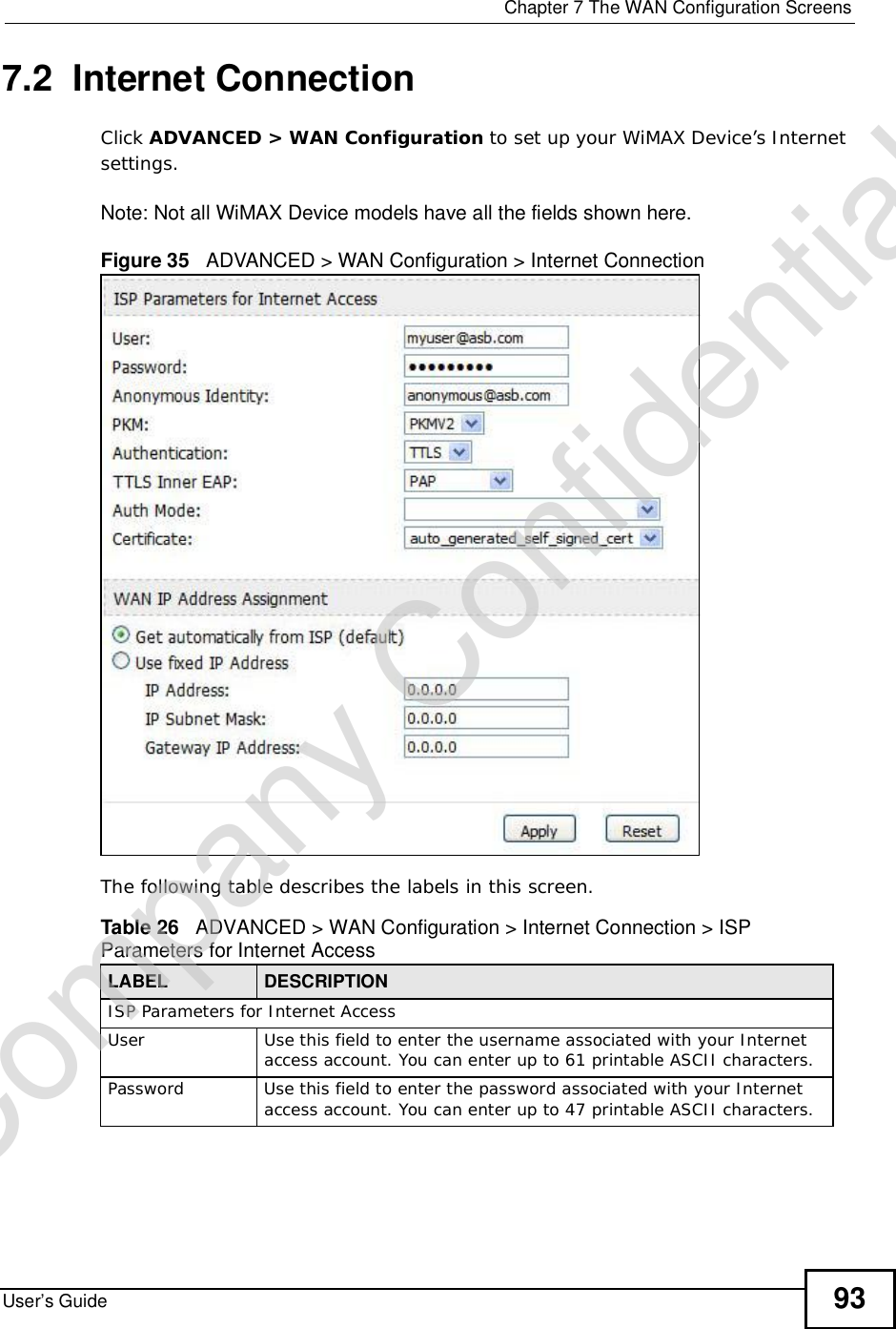  Chapter 7The WAN Configuration ScreensUser’s Guide 937.2  Internet ConnectionClick ADVANCED &gt; WAN Configuration to set up your WiMAX Device’s Internet settings.Note: Not all WiMAX Device models have all the fields shown here.Figure 35   ADVANCED &gt; WAN Configuration &gt; Internet ConnectionThe following table describes the labels in this screen.  Table 26   ADVANCED &gt; WAN Configuration &gt; Internet Connection &gt; ISP Parameters for Internet AccessLABEL DESCRIPTIONISP Parameters for Internet AccessUserUse this field to enter the username associated with your Internet access account. You can enter up to 61 printable ASCII characters.PasswordUse this field to enter the password associated with your Internet access account. You can enter up to 47 printable ASCII characters.Company Confidential