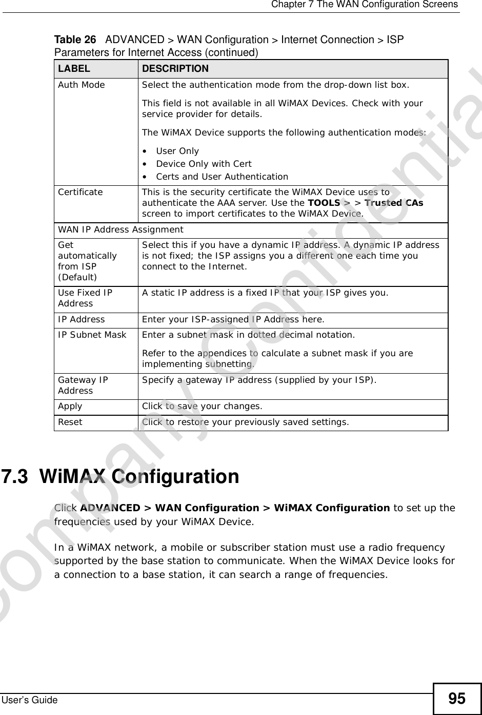  Chapter 7The WAN Configuration ScreensUser’s Guide 957.3  WiMAX ConfigurationClick ADVANCED &gt; WAN Configuration &gt; WiMAX Configuration to set up the frequencies used by your WiMAX Device.In a WiMAX network, a mobile or subscriber station must use a radio frequency supported by the base station to communicate. When the WiMAX Device looks for a connection to a base station, it can search a range of frequencies.Auth ModeSelect the authentication mode from the drop-down list box.This field is not available in all WiMAX Devices. Check with your service provider for details.The WiMAX Device supports the following authentication modes:•User Only•Device Only with Cert•Certs and User AuthenticationCertificateThis is the security certificate the WiMAX Device uses to authenticate the AAA server. Use the TOOLS &gt; &gt; Trusted CAsscreen to import certificates to the WiMAX Device.WAN IP Address AssignmentGetautomatically from ISP (Default)Select this if you have a dynamic IP address. A dynamic IP address is not fixed; the ISP assigns you a different one each time you connect to the Internet. Use Fixed IP Address A static IP address is a fixed IP that your ISP gives you.IP AddressEnter your ISP-assigned IP Address here.IP Subnet MaskEnter a subnet mask in dotted decimal notation. Refer to the appendicesto calculate a subnet mask if you are implementing subnetting.Gateway IP Address Specify a gateway IP address (supplied by your ISP).ApplyClick to save your changes.ResetClick to restore your previously saved settings.Table 26   ADVANCED &gt; WAN Configuration &gt; Internet Connection &gt; ISP Parameters for Internet Access (continued)LABEL DESCRIPTIONCompany Confidential
