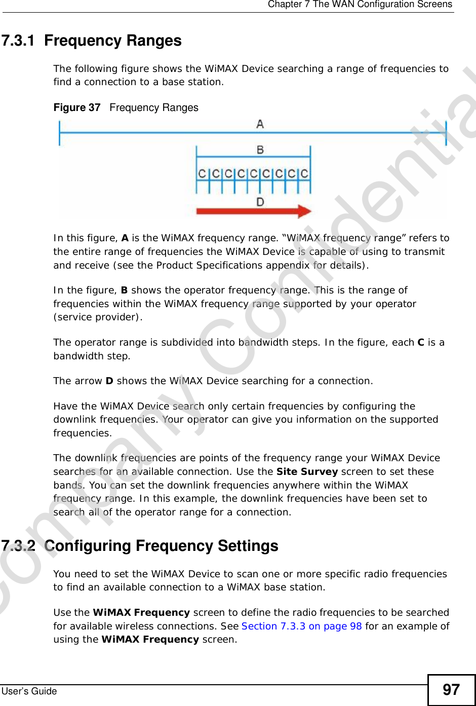  Chapter 7The WAN Configuration ScreensUser’s Guide 977.3.1  Frequency RangesThe following figure shows the WiMAX Device searching a range of frequencies to find a connection to a base station. Figure 37   Frequency RangesIn this figure, A is the WiMAX frequency range. “WiMAX frequency range” refers to the entire range of frequencies the WiMAX Device is capable of using to transmit and receive (see the Product Specifications appendix for details). In the figure, B shows the operator frequency range. This is the range of frequencies within the WiMAX frequency range supported by your operator (service provider).The operator range is subdivided into bandwidth steps. In the figure, each C is a bandwidth step.The arrow D shows the WiMAX Device searching for a connection.Have the WiMAX Device search only certain frequencies by configuring the downlink frequencies. Your operator can give you information on the supported frequencies. The downlink frequencies are points of the frequency range your WiMAX Device searches for an available connection. Use the Site Survey screen to set these bands. You can set the downlink frequencies anywhere within the WiMAX frequency range. In this example, the downlink frequencies have been set to search all of the operator range for a connection.7.3.2  Configuring Frequency SettingsYou need to set the WiMAX Device to scan one or more specific radio frequencies to find an available connection to a WiMAX base station. Use the WiMAX Frequency screen to define the radio frequencies to be searched for available wireless connections. See Section 7.3.3 on page 98 for an example of using the WiMAX Frequency screen.Company Confidential