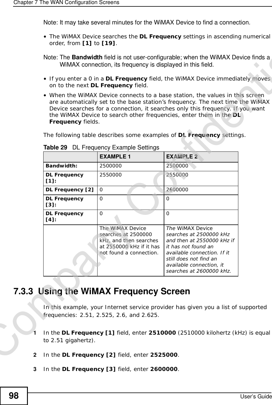 Chapter 7The WAN Configuration ScreensUser’s Guide98Note: It may take several minutes for the WiMAX Device to find a connection.•The WiMAX Device searches the DL Frequency settings in ascending numerical order, from [1] to [19].Note: The Bandwidth field is not user-configurable; when the WiMAX Device finds a WiMAX connection, its frequency is displayed in this field.•If you enter a 0 in a DL Frequency field, the WiMAX Device immediately moves on to the next DL Frequency field.•When the WiMAX Device connects to a base station, the values in this screen are automatically set to the base station’s frequency. The next time the WiMAX Device searches for a connection, it searches only this frequency. If you want the WiMAX Device to search other frequencies, enter them in the DLFrequency fields.The following table describes some examples of DL Frequency settings.7.3.3  Using the WiMAX Frequency ScreenIn this example, your Internet service provider has given you a list of supported frequencies: 2.51, 2.525, 2.6, and 2.625. 1In the DL Frequency [1] field, enter 2510000 (2510000 kilohertz (kHz) is equal to 2.51 gigahertz).2In the DL Frequency [2] field, enter 2525000.3In the DL Frequency [3] field, enter 2600000.Table 29   DL Frequency Example SettingsEXAMPLE 1 EXAMPLE 2Bandwidth: 25000002500000DL Frequency [1]: 25500002550000DL Frequency [2] 02600000DL Frequency [3]: 00DL Frequency [4]: 00The WiMAX Device searches at 2500000 kHz, and then searches at 2550000 kHz if it has not found a connection.The WiMAX Devicesearches at 2500000 kHz and then at 2550000 kHz if it has not found an available connection. If it still does not find an available connection, it searches at 2600000 kHz.Company Confidential