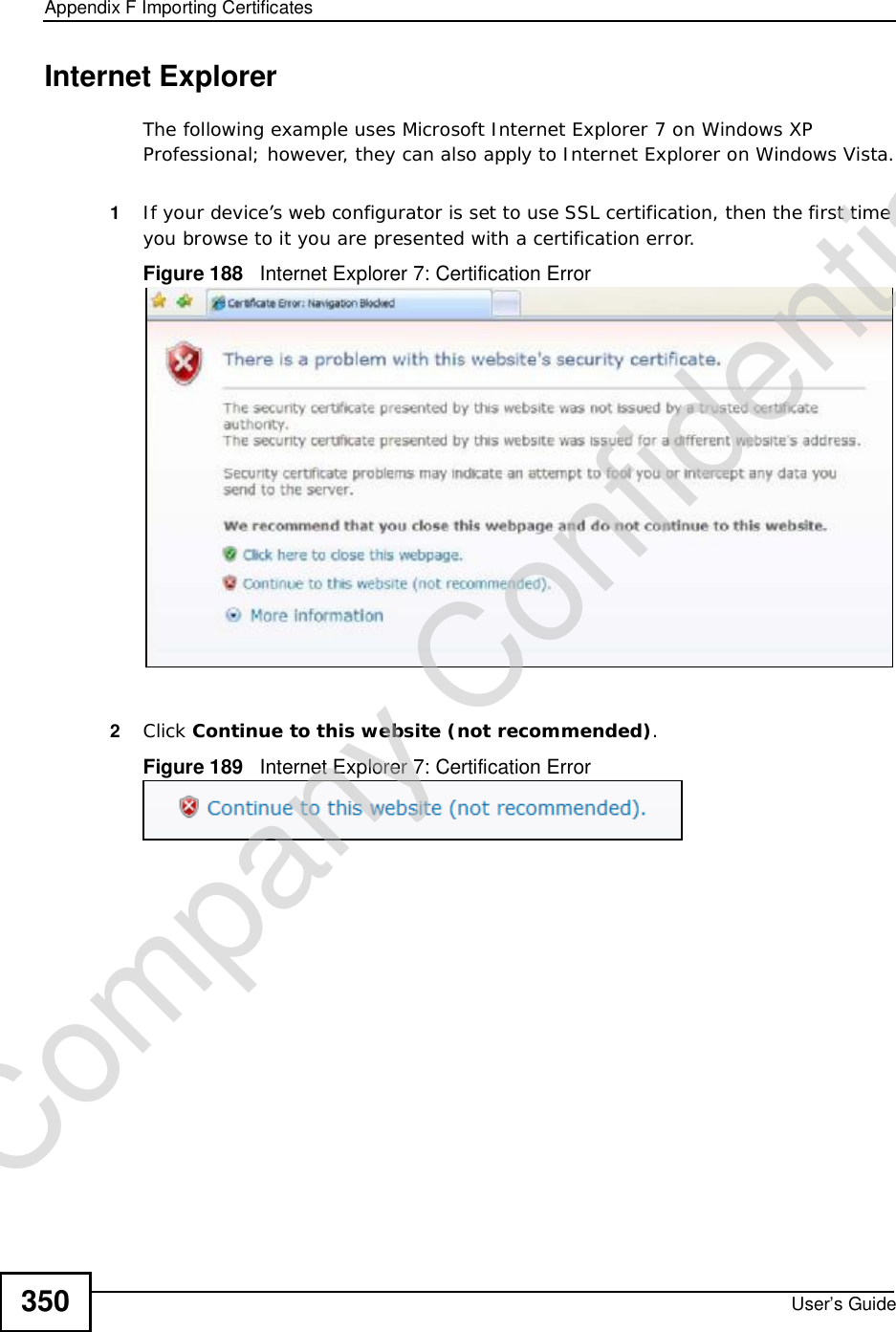 Appendix FImporting CertificatesUser’s Guide350Internet ExplorerThe following example uses Microsoft Internet Explorer 7 on Windows XP Professional; however, they can also apply to Internet Explorer on Windows Vista.1If your device’s web configurator is set to use SSL certification, then the first time you browse to it you are presented with a certification error.Figure 188   Internet Explorer 7: Certification Error2Click Continue to this website (not recommended).Figure 189   Internet Explorer 7: Certification ErrorCompany Confidential