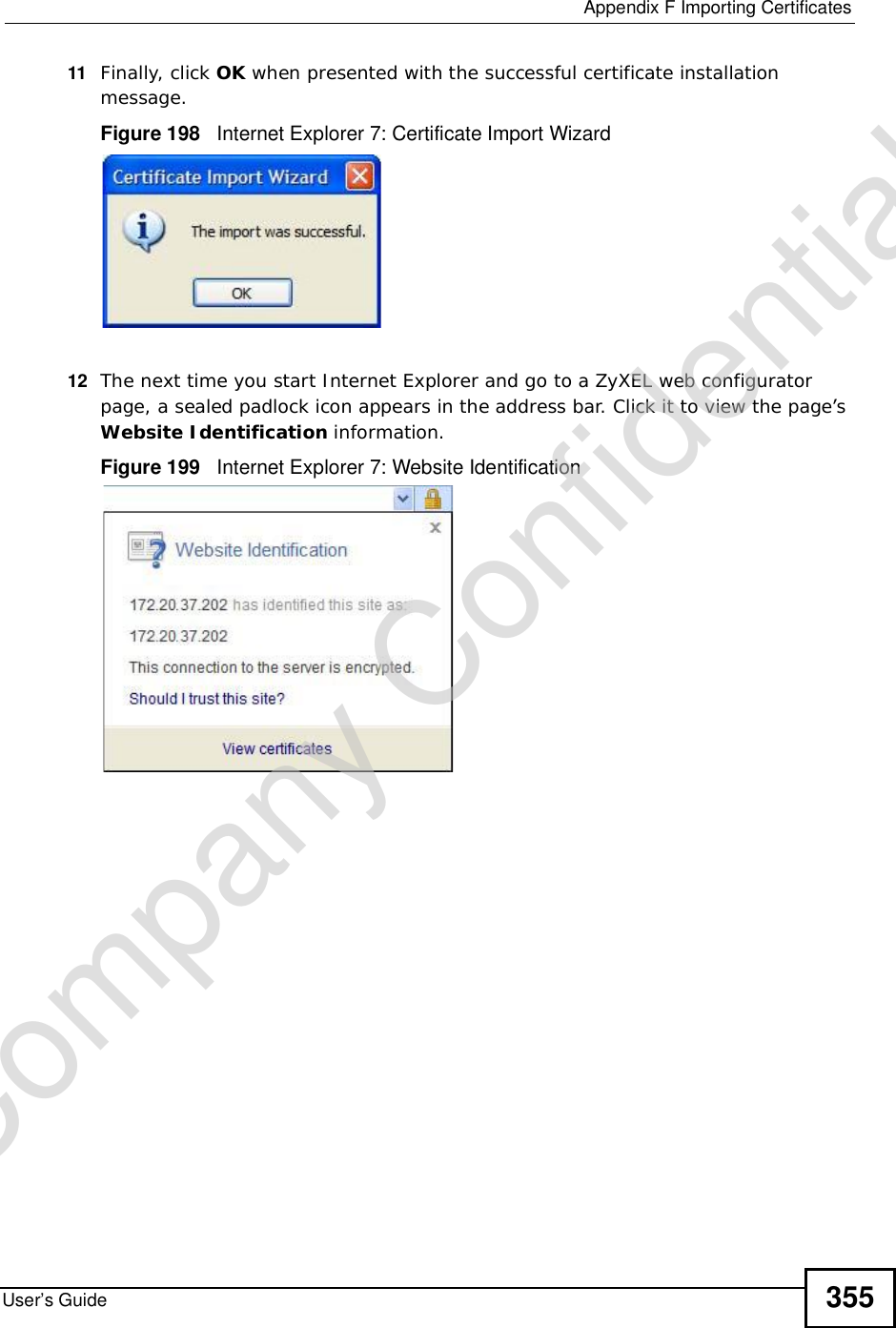  Appendix FImporting CertificatesUser’s Guide 35511 Finally, click OK when presented with the successful certificate installation message.Figure 198   Internet Explorer 7: Certificate Import Wizard12 The next time you start Internet Explorer and go to a ZyXEL web configurator page, a sealed padlock icon appears in the address bar. Click it to view the page’s Website Identification information.Figure 199   Internet Explorer 7: Website IdentificationCompany Confidential
