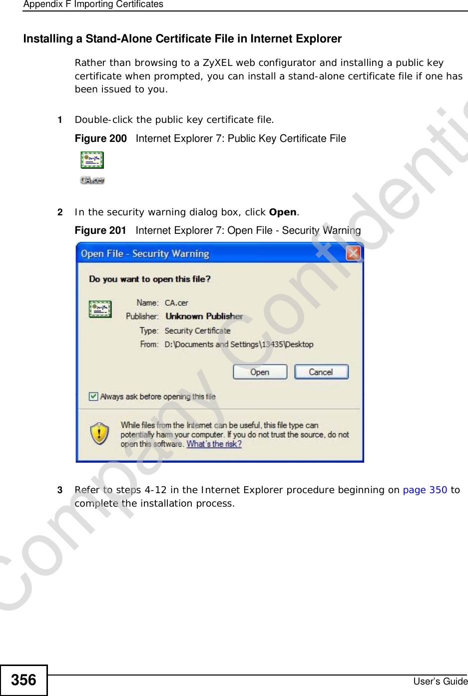 Appendix FImporting CertificatesUser’s Guide356Installing a Stand-Alone Certificate File in Internet ExplorerRather than browsing to a ZyXEL web configurator and installing a public key certificate when prompted, you can install a stand-alone certificate file if one has been issued to you.1Double-click the public key certificate file.Figure 200   Internet Explorer 7: Public Key Certificate File2In the security warning dialog box, click Open.Figure 201   Internet Explorer 7: Open File - Security Warning3Refer to steps 4-12 in the Internet Explorer procedure beginning on page350 to complete the installation process.Company Confidential