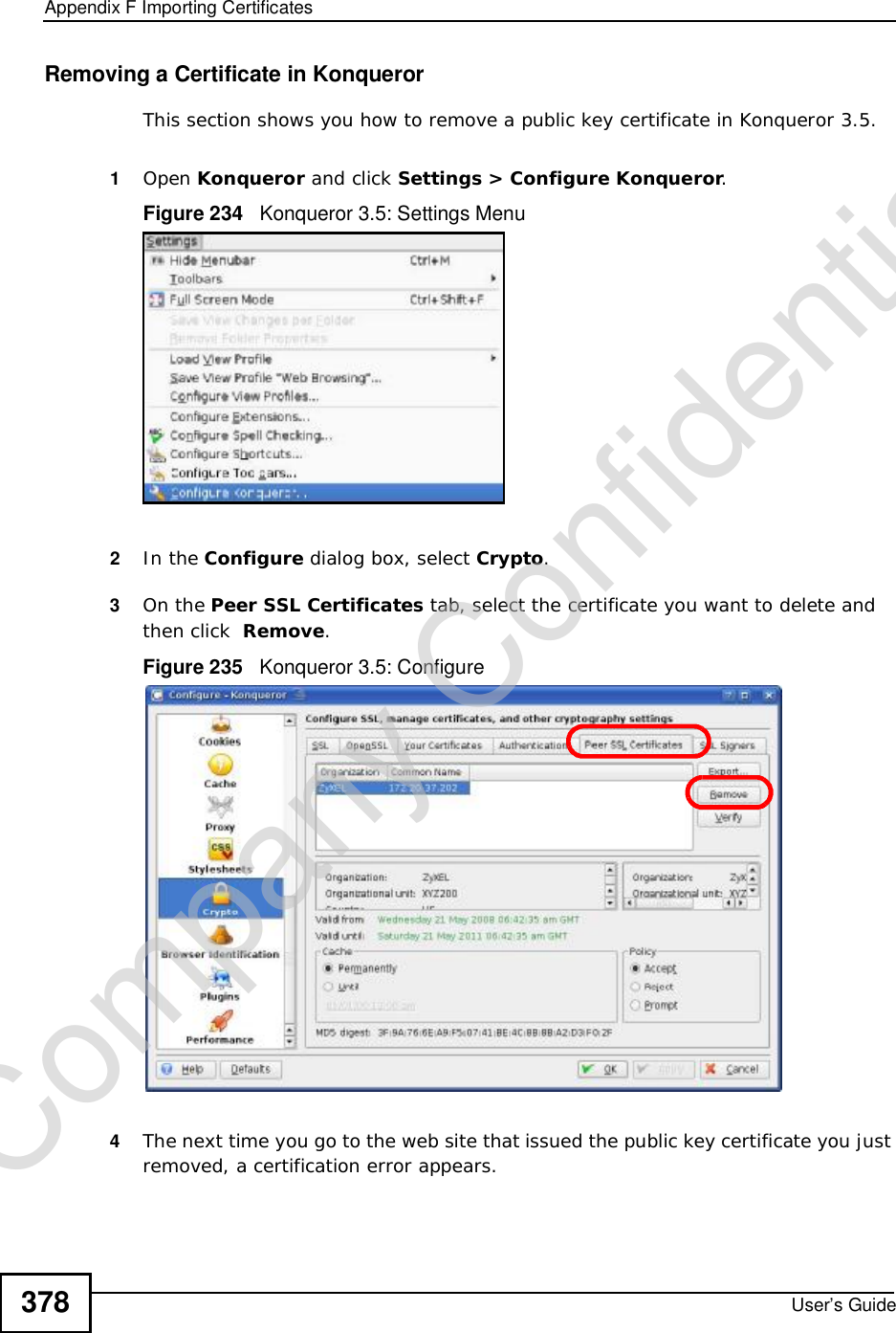 Appendix FImporting CertificatesUser’s Guide378Removing a Certificate in KonquerorThis section shows you how to remove a public key certificate in Konqueror 3.5.1Open Konqueror and click Settings &gt; Configure Konqueror.Figure 234   Konqueror 3.5: Settings Menu2In the Configure dialog box, select Crypto.3On the Peer SSL Certificates tab, select the certificate you want to delete and then click  Remove.Figure 235   Konqueror 3.5: Configure4The next time you go to the web site that issued the public key certificate you just removed, a certification error appears.Company Confidential